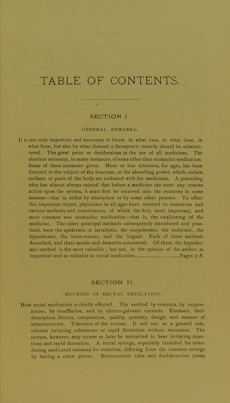 TABLE OF CONTENTS. SECTION I. GENERAL REMARKS. It is not only important and necessary to know, in what case, in what dose, in what form, but also by what channel a therapeutic remedy should be adminis- tered. The great point or desideratum in the use of all medicines. The absolute necessity, in many instances, of some other than stomachic medication. Some of these instances given. More or less attention, for ages, has been directed to the subject of the function, or the absorbing power, which certain surfaces or parts of the body are endowed with for medicines. A prevailing idea has almost always existed that before a medicine can exert any remote action upon the system, it must first be received mto the economy in some manner—that is, either by absorption or by some other process. To effect this important object, physicians in all ages have resorted to numerous and various methods and contrivances, of which the first, most important, and most common was stomachic medication—that is, the swallowing of the medicine. The other principal methods subsequently introduced and prac- tised, were the epidermic or iatraliptic, the enepidermic, the endermic, the hypodermic, the intra-venous, and the lingual. Each of these methods described, and their merits and demerits considered. Of these, the hypoder- mic method is the most valuable ; but not, in the opinion of the author, as important and as valuable as rectal medication... Pages 3-8. SECTION II. METHODS OF RECTAL MEDICATION. How rectal medication is chiefly effected. The method by enemata, by suppos- itories, by insufflation, and by electro-galvanic currents. Enemata, their description, history, composition, quality, quantity, design, and manner of administration. Tolerance of the rectum. It will not, as a general rule, tolerate irritating substances or rapid distention without resistance. The rectum, however, may .sooner or later be instructed to bear irritating injec- tions and rapid distention. A rectal syringe, especially intended for intro- ducing medicated enemata for retention, differing from the common syringe by having a screw piston. Recto-colonic tube and double-action pump