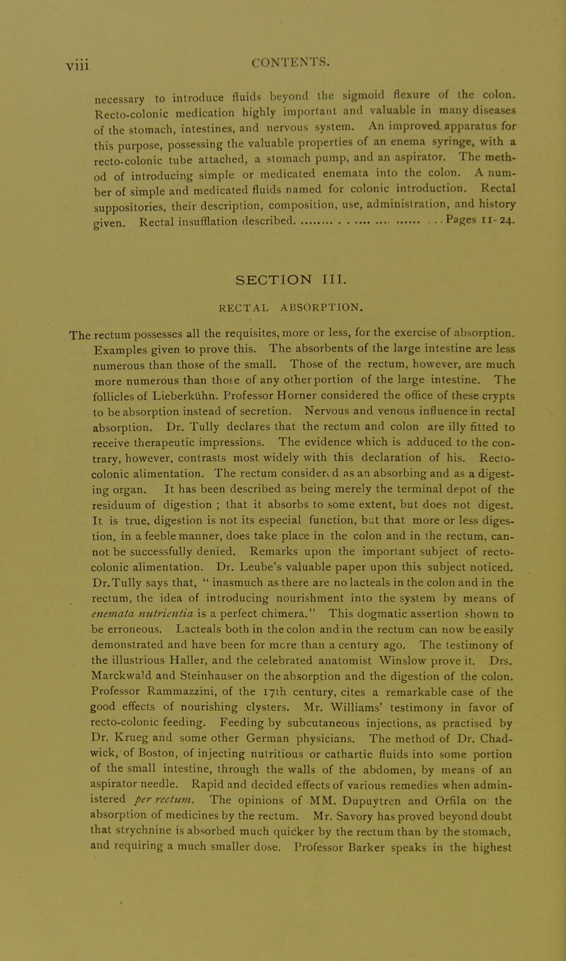 necessary to introduce fluids beyond the sigmoid flexure of the colon. Recto-colonic medication highly important and valuable in many diseases of the stomach, intestines, and nervous system. An improved apparatus for this purpose, possessing the valuable properties of an enema syringe, with a recto-colonic tube attached, a stomach pump, and an aspirator. The meth- od of introducing simple or medicated enemata into the colon. A num- ber of simple and medicated fluids named for colonic introduction. Rectal suppositories, their description, composition, use, administration, and history given. Rectal insufflation described Pages 11- 24. SECTION III. RECTAL ABSORPTION. The rectum possesses all the requisites, more or less, for the exercise of absorption. Examples given to prove this. The absorbents of the large intestine are less numerous than those of the small. Those of the rectum, however, are much more numerous than those of any other portion of the large intestine. The follicles of Lieberkiihn. Professor Horner considered the office of these crypts to be absorption instead of secretion. Nervous and venous influence in rectal absorption. Dr. TuUy declares that the rectum and colon are illy fitted to receive therapeutic impressions. The evidence which is adduced to the con- trary, however, contrasts most widely with this declaration of his. Recto- colonic alimentation. The rectum consider., d ns an absorbing and as a digest- ing organ. It has been described as being merely the terminal depot of the residuum of digestion ; that it absorbs to some extent, but does not digest. It is true, digestion is not its especial function, bi;t that more or less diges- tion, in a feeble manner, does take place in the colon and in the rectum, can- not be successfully denied. Remarks upon the important subject of recto- colonic alimentation. Dr. Leube's valuable paper upon this subject noticed. Dr.Tully says that,  inasmuch as there are no lacteals in the colon and in the rectum, the idea of introducing nourishment into the system by means of enemata nutrientia is a perfect chimera. This dogmatic assertion shown to be erroneous. Lacteals both in the colon and in the rectum can now be easily demonstrated and have been for mere than a century ago. The testimony of the illustrious Haller, and the celebrated anatomist Winslow prove it. Drs, Marckwa'd and Steinhauser on the absorption and the digestion of the colon. Professor Rammazzini, of the 17th century, cites a remarkable case of the good effects of nourishing clysters. Mr. Williams' testimony in favor of recto-colonic feeding. Feeding by subcutaneous injections, as practised by Dr. Krueg and some other German physicians. The method of Dr. Chad- wick, of Boston, of injecting nutritious or cathartic fluids into some portion of the small intestine, through the walls of the abdomen, by means of an aspirator needle. Rapid and decided effects of various remedies when admin- istered per rectum. The opinions of MM. Dupuytren and Orfila on the absorption of medicines by the rectum. Mr. Savory has proved beyond doubt that strychnine is absorbed much quicker by the rectum than by the stomach, and requiring a much smaller dose. Professor Barker speaks in the highest