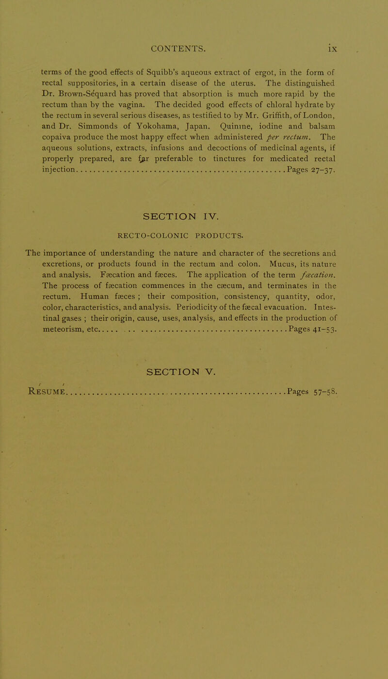 terms of the good effects of Squibb's aqueous extract of ergot, in the form of rectal suppositories, in a certain disease of the uterus. The distinguished Dr. Brown-Sequard has proved that absorption is much more rapid by the rectum than by the vagina. The decided good effects of chloral hydrate by the rectum in several serious diseases, as testified to by Mr. Griffith, of London, and Dr. Simmonds of Yokohama, Japan. Quinine, iodine and balsam copaiva produce the most happy effect when administered per rectum. The aqueous solutions, extracts, infusions and decoctions of medicinal agents, if properly prepared, are (^r preferable to tinctures for medicated rectal injection Pages 27-37. SECTION IV. RECTO-COLONIC PRODUCTS. The importance of understanding the nature and character of the secretions and excretions, or products found in the rectum and colon. Mucus, its nature and analysis. Fsecation and faeces. The application of the term fcecation. The process of fsecation commences in the caecum, and terminates in the rectum. Human faeces ; their composition, consistency, quantity, odor, color, characteristics, and analysis. Periodicity of the faecal evacuation. Intes- tinal gases ; their origin, cause, uses, analysis, and effects in the production of meteorism, etc Pages 41-53. SECTION V. Resume Pages 57-58.