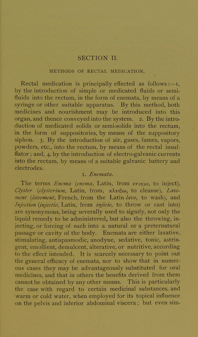 METHODS OF RECTAL MEDICATION. Rectal medication is principally effected as follows:—i, by the introduction of simple or medicated fluids or semi- fluids into the rectum, in the form of enemata, by means of a syringe or other suitable apparatus. By this method, both medicines and nourishment may be introduced into this organ, and thence conveyed into the system. 2. By the intro- duction of medicated solids or semi-solids into the rectum, in the form of suppositories, by means of the suppository siphon. 3. By the introduction of air, gases, fumes, vapors, powders, etc., into the rectum, by means of the rectal insuf- flator ; and, 4. by the introduction of electro-galvanic currents into the rectum, by means of a suitable galvanic battery and electrodes. I. Enemata. The terms Enema {enema, Latin, from Evirjfxi, to inject), Clyster {clysterium, Latin, from, hXv8,oj, to cleanse), Lave- ment {lavement, French, from the Latin lavo, to wash), and Injection {injectio, Latin, from injicio, to throw or cast into) are synonymous, being severally used to signify, not only the liquid remedy to be administered, but also the throwing, in- jecting, or forcing of such into a natural or a preternatural passage or cavity of the body. Enemata are either laxative, stimulating, antispasmodic, anodyne, sedative, tonic, astrin- gent, emollient, demulcent, alterative, or nutritive, according to the effect intended. It is scarcely necessary to point out the general efficacy of enemata, nor to show that in numer- ous cases they may be advantageously substituted for oral medicines, and that in others the benefits derived from them cannot be obtained by any other means. This is particularly the case with regard to certain medicinal substances, and warm or cold water, when employed for its topical influence on the pelvis and inferior abdominal viscera ; but even sim-