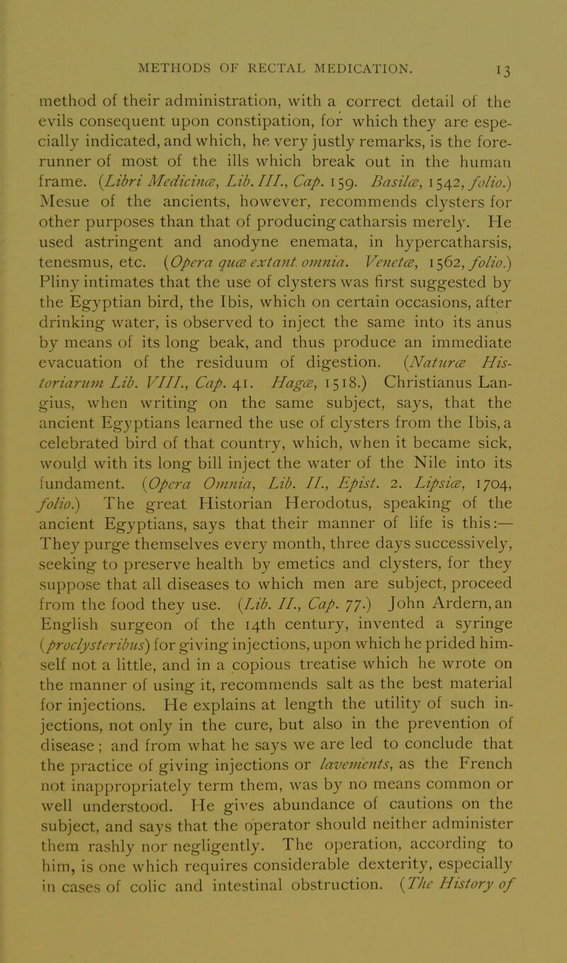 method of their admmistration, with a correct detail of the evils consequent upon constipation, for which they are espe- cially indicated, and which, he very justly remarks, is the fore- runner of most of the ills which break out in the human frame. [Libri Mcdicince, Lib. III., Cap. 159. Basilce, \^/\2, folio.) Mesne of the ancients, however, recommends clysters for other purposes than that of producing catharsis merely. He used astringent and anodyne enemata, in hypercatharsis, tenesmus, etc. {^Opei'a qiice extant, omnia. Venet(E, 1^62, folio) Pliny intimates that the use of clysters was first suggested by the Egyptian bird, the Ibis, which on certain occasions, after drinking water, is observed to inject the same into its anus by means of its long beak, and thus produce an immediate evacuation of the residuum of digestion. {Nattirce His- toriarum Lib. VIIL, Cap. 41. HagcB, 1518.) Christianus Lan- gius, when writing on the same subject, says, that the ancient Egyptians learned the use of clysters from the Ibis, a celebrated bird of that country, which, when it became sick, would with its long bill inject the water of the Nile into its fundament. {Opera Omnia, Lib. II., Epist. 2. Lipsice, 1704, folio) The great Historian Herodotus, speaking of the ancient Egyptians, says that their manner of life is this:— They purge themselves every month, three days successively, seeking to preserve health by emetics and clysters, for they suppose that all diseases to which men are subject, proceed from the food they use. {Lib. II., Cap. 77.) John Ardern,an English surgeon of the 14th century, invented a syringe {proclysteribus) for giving injections, upon which he prided him- self not a little, and in a copious treatise which he wrote on the manner of using it, recommends salt as the best material for injections. He explains at length the utility of such in- jections, not only in the cure, but also in the prevention of disease ; and from what he says we are led to conclude that the practice of giving injections or lavements, as the French not inappropriately term them, was by no means common or well understood. He gives abundance of cautions on the subject, and says that the operator should neither administer them rashly nor negligently. The operation, according to him, is one which requires considerable dexterity, especially in cases of colic and intestinal obstruction. {The History of