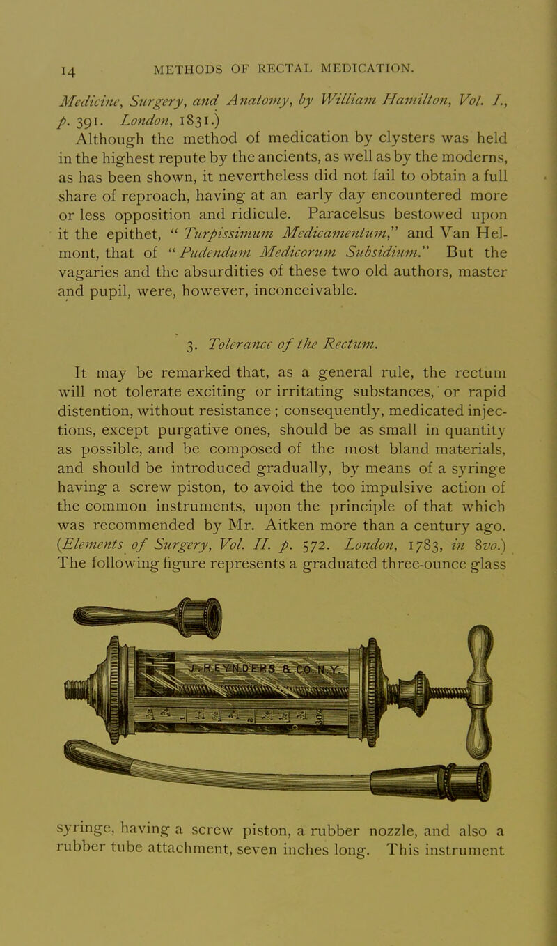 Medicine, Surgery, and Anatomy, by William Hamilton, Vol. I., p. 391. London, 1831.) Although the method of medication by clysters was held in the highest repute by the ancients, as well as by the moderns, as has been shown, it nevertheless did not fail to obtain a full share of reproach, having at an early day encountered more or less opposition and ridicule, Paracelsus bestowed upon it the epithet,  Tnrpissimum Me die amentum, and Van Hel- mont, that of  Pudendum Medicorum Subsidium'' But the vagaries and the absurdities of these two old authors, master and pupil, were, however, inconceivable. 3. Toleranee of the Rectum. It may be remarked that, as a general rule, the rectum will not tolerate exciting or irritating substances,' or rapid distention, without resistance ; consequently, medicated injec- tions, except purgative ones, should be as small in quantity as possible, and be composed of the most bland mat-erials, and should be introduced gradually, by means of a syringe having a screw piston, to avoid the too impulsive action of the common instruments, upon the principle of that which was recommended by Mr. Aitken more than a century ago. {Elements of Surgery, Vol. II. p. 572, London, 1783, in Sz/c.) The following figure represents a graduated three-ounce glass syringe, having a screw piston, a rubber nozzle, and also a rubber tube attachment, seven inches long. This instrument