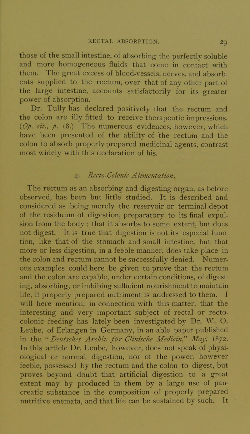 those of the small intestine, of absorbing the perfectly soluble and more homogeneous fluids that come in contact with them. The great excess of blood-vessels, nerves, and absorb- ents supplied to the rectum, over that of any other part of the large intestine, accounts satisfactorily for its greater power of absorption. Dr. Tully has declared positively that the rectum and the colon are illy fitted to receive therapeutic impressions. {Op. cit., p. 18.) The numerous evidences, however, which have been presented of the ability of the rectum and the colon to absorb properly prepared medicinal agents, contrast most widely with this declaration of his. 4. Recto-Colonic Alimentation. The rectum as an absorbing and digesting organ, as before observed, has been but little studied. It is described and considered as being merely the reservoir or terminal depot of the residuum of digestion, preparatory to its final expul- sion from the body ; that it absorbs to some extent, but does not digest. It is true that digestion is not its especial func- tion, like that of the stomach and small intestine, but that more or less digestion, in a feeble manner, does take place in the colon and rectum cannot be successfully denied. Numer- ous examples could here be given to prove that the rectum and the colon are capable, under certain conditions, of digest- ing, absorbing, or imbibing sufficient nourishment to maintain life, if properly prepared nutriment is addressed to them. I will here mention, in connection with this matter, that the interesting and very important subject of rectal or recto- colonic feeding has lately been investigated by Dr. W. O. Leube, of Erlangen in Germany, in an able paper published in the Deutsches ArcJiiv fiir Clinische Medici?!,'' May, 1872. In this article Dr. Leube, however, does not speak of physi- ological or normal digestion, nor of the power, however feeble, possessed by the rectum and the colon to digest, but proves beyond doubt that artificial digestion to a great extent may by produced in them by a large use of pan- creatic substance in the composition of properly prepared nutritive enemata, and that life can be sustained by such. It