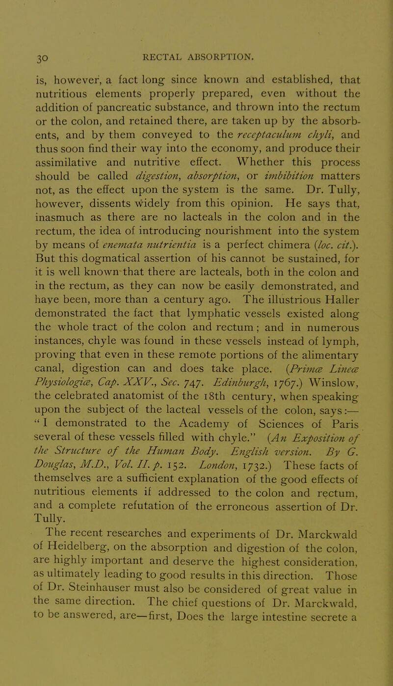 is, however, a fact long since known and established, that nutritious elements properly prepared, even without the addition of pancreatic substance, and thrown into the rectum or the colon, and retained there, are taken up by the absorb- ents, and by them conveyed to the receptaculum chyli, and thus soon find their way into the economy, and produce their assimilative and nutritive effect. Whether this process should be called digestion, absorption, or imbibition matters not, as the effect upon the system is the same. Dr. Tully, however, dissents widely from this opinion. He says that, inasmuch as there are no lacteals in the colon and in the rectum, the idea of introducing nourishment into the system by means of eneinata nutrientia is a perfect chimera {loc. cit.). But this dogmatical assertion of his cannot be sustained, for it is well known-that there are lacteals, both in the colon and in the rectum, as they can now be easily demonstrated, and haye been, more than a century ago. The illustrious Haller demonstrated the fact that lymphatic vessels existed along the whole tract of the colon and rectum ; and in numerous instances, chyle was found in these vessels instead of lymph, proving that even in these remote portions of the alimentary canal, digestion can and does take place. {Primes Liftece Physiologies, Cap. XXV., Sec. 747. EdinbiLrgh, 1767.) Winslow, the celebrated anatomist of the i8th century, when speaking upon the subject of the lacteal vessels of the colon, says:— I demonstrated to the Academy of Sciences of Paris several of these vessels filled with chyle. {An Exposition of the Structure of the Humaii Body. English version. By G. Douglas, M.D., Vol. II. p. 152. London, 1732.) These facts of themselves are a sufficient explanation of the good effects of nutritious elements if addressed to the colon and rectum, and a complete refutation of the erroneous assertion of Dr. Tully. The recent researches and experiments of Dr. Marckwald of Heidelberg, on the absorption and digestion of the colon, are highly important and deserve the highest consideration, as ultimately leading to good results in this direction. Those of Dr. Steinhauser must also be considered of great value in the same direction. The chief questions of Dr. Marckwald, to be answered, are—first, Does the large intestine secrete a