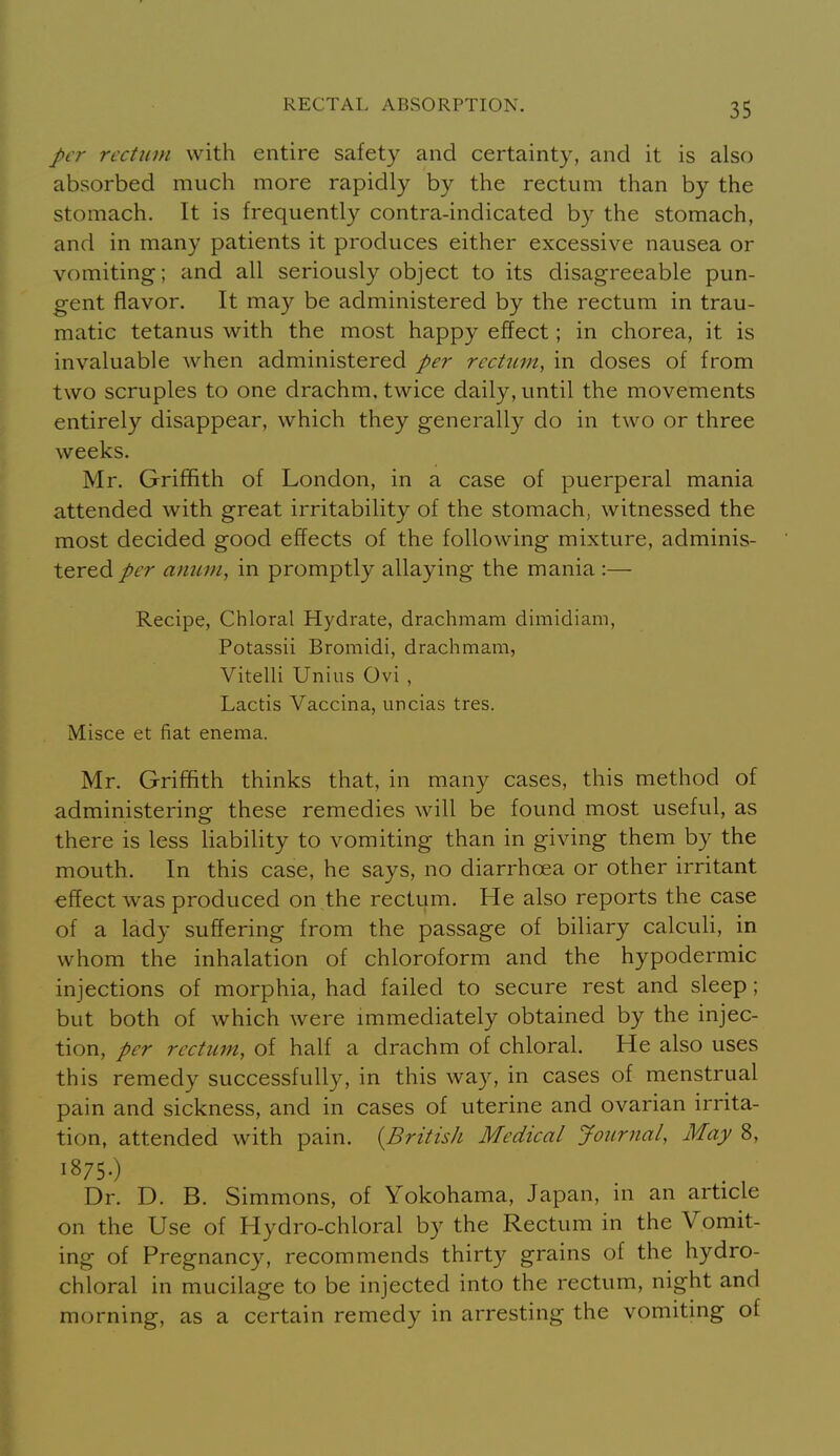 per rectum with entire safety and certainty, and it is also absorbed much more rapidly by the rectum than by the stomach. It is frequently contra-indicated by the stomach, and in many patients it produces either excessive nausea or vomiting; and all seriously object to its disagreeable pun- gent flavor. It may be administered by the rectum in trau- matic tetanus with the most happy effect; in chorea, it is invaluable when administered per rectum, in doses of from two scruples to one drachm, twice daily, until the movements entirely disappear, which they generally do in two or three weeks. Mr. Griffith of London, in a case of puerperal mania attended with great irritability of the stomach, witnessed the most decided good effects of the following mixture, adminis- tered per aimm, in promptly allaying the mania :— Recipe, Chloral Hydrate, drachmam dimidiam, Potassii Broniidi, drachmam, Vitelli Unius Ovi , Lactis Vaccina, uncias tres. Misce et fiat enema. Mr. Griffith thinks that, in many cases, this method of administering these remedies will be found most useful, as there is less liability to vomiting than in giving them by the mouth. In this case, he says, no diarrhoea or other irritant effect was produced on the rectum. He also reports the case of a lady suffering from the passage of biliary calculi, in whom the inhalation of chloroform and the hypodermic injections of morphia, had failed to secure rest and sleep; but both of which were immediately obtained by the injec- tion, per rectum, of half a drachm of chloral. He also uses this remedy successfully, in this way, in cases of menstrual pain and sickness, and in cases of uterine and ovarian irrita- tion, attended with pain. {British Medical Journal, May 8, 1875.) Dr. D. B. Simmons, of Yokohama, Japan, m an article on the Use of Hydro-chloral by the Rectum in the Vomit- ing of Pregnancy, recommends thirty grains of the hydro- chloral in mucilage to be injected into the rectum, night and morning, as a certain remedy in arresting the vomiting of