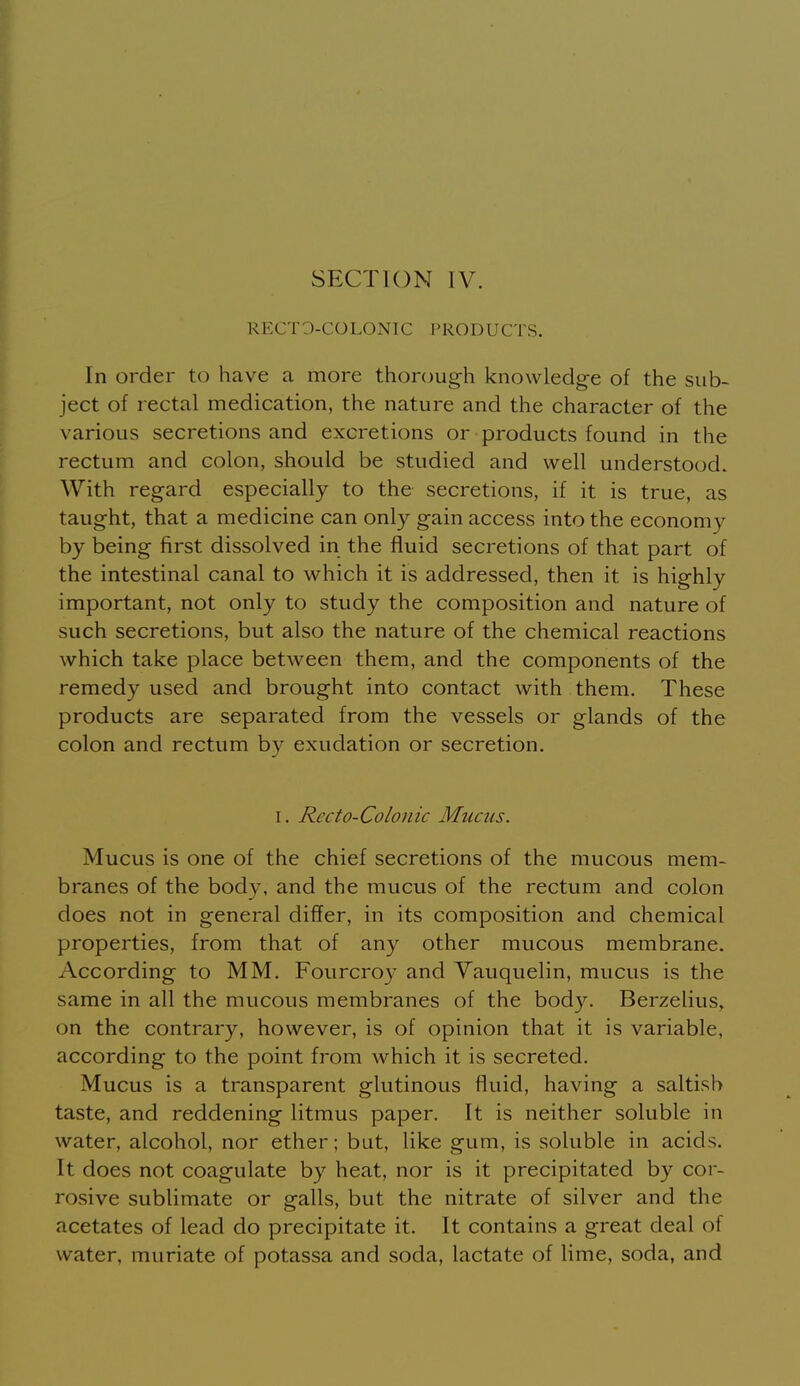 SECTION IV. RECTO-COLONIC PRODUCTS. In order to have a more thorough knowledge of the sub- ject of rectal medication, the nature and the character of the various secretions and excretions or products found in the rectum and colon, should be studied and well understood. With regard especially to the secretions, if it is true, as taught, that a medicine can only gain access into the economy by being first dissolved in the fluid secretions of that part of the intestinal canal to which it is addressed, then it is highly important, not only to study the composition and nature of such secretions, but also the nature of the chemical reactions which take place between them, and the components of the remedy used and brought into contact with them. These products are separated from the vessels or glands of the colon and rectum by exudation or secretion. I. Recto-Colonic Mucus. Mucus is one of the chief secretions of the mucous mem- branes of the body, and the mucus of the rectum and colon does not in general differ, in its composition and chemical properties, from that of any other mucous membrane. According to MM. Fourcroy and Yauquelin, mucus is the same in all the mucous membranes of the body. Berzelius, on the contrary, however, is of opinion that it is variable, according to the point from which it is secreted. Mucus is a transparent glutinous fluid, having a saltish taste, and reddening litmus paper. It is neither soluble in water, alcohol, nor ether; but, like gum, is soluble in acids. It does not coagulate by heat, nor is it precipitated by cor- rosive sublimate or galls, but the nitrate of silver and the acetates of lead do precipitate it. It contains a great deal of water, muriate of potassa and soda, lactate of lime, soda, and