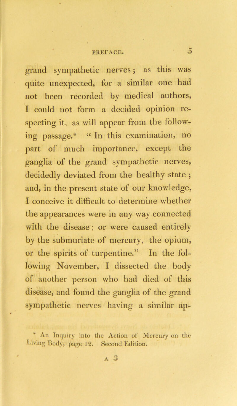 grand sympathetic nerves; as this was quite unexpected, for a similar one had not been recorded by medical authors, I could not form a decided opinion re- specting it, as will appear from the follow- ing passage.* “ In this examination, no part of much importance, except the ganglia of the grand sympathetic nerves, decidedly deviated from the healthy state ; and, in the present state of our knowledge, I conceive it difficult to determine whether the appearances were in any way connected with the disease; or were caused entirely by the submuriate of mercury, the opium, or the spirits of turpentine.” In the fol- lowing November, I dissected the body of another person who had died of this disease, and found the ganglia of the grand sympathetic nerves having a similar ap- * An In(juiry into the Action of Mercury on the T^iviiifr Body, page 12. Second Edition.