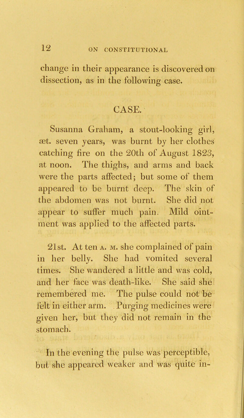 change in their appearance is discovered on dissection, as in the following case. CASE. Susanna Graham, a stout-looking girl, mt. seven years, was burnt by her clothes catching fire on the 20th of August 1823, at noon. The thighs, and arms and back were the parts affected; but some of them appeared to be burnt deep. The skin of the abdomen was not burnt. She did not appear to suffer much pain. Mild oint- ment was applied to the affected parts. 21st. At ten a. m. she complained of pain in her belly. She had vomited several times. She wandered a little and was cold, and her face was death-like. She said she remembered me. The pulse could not be felt in either arm. . Purging medicines were given her, but they did not remain in the stomach. In the evening the pulse was perceptible, but she appeared weaker and was quite in-