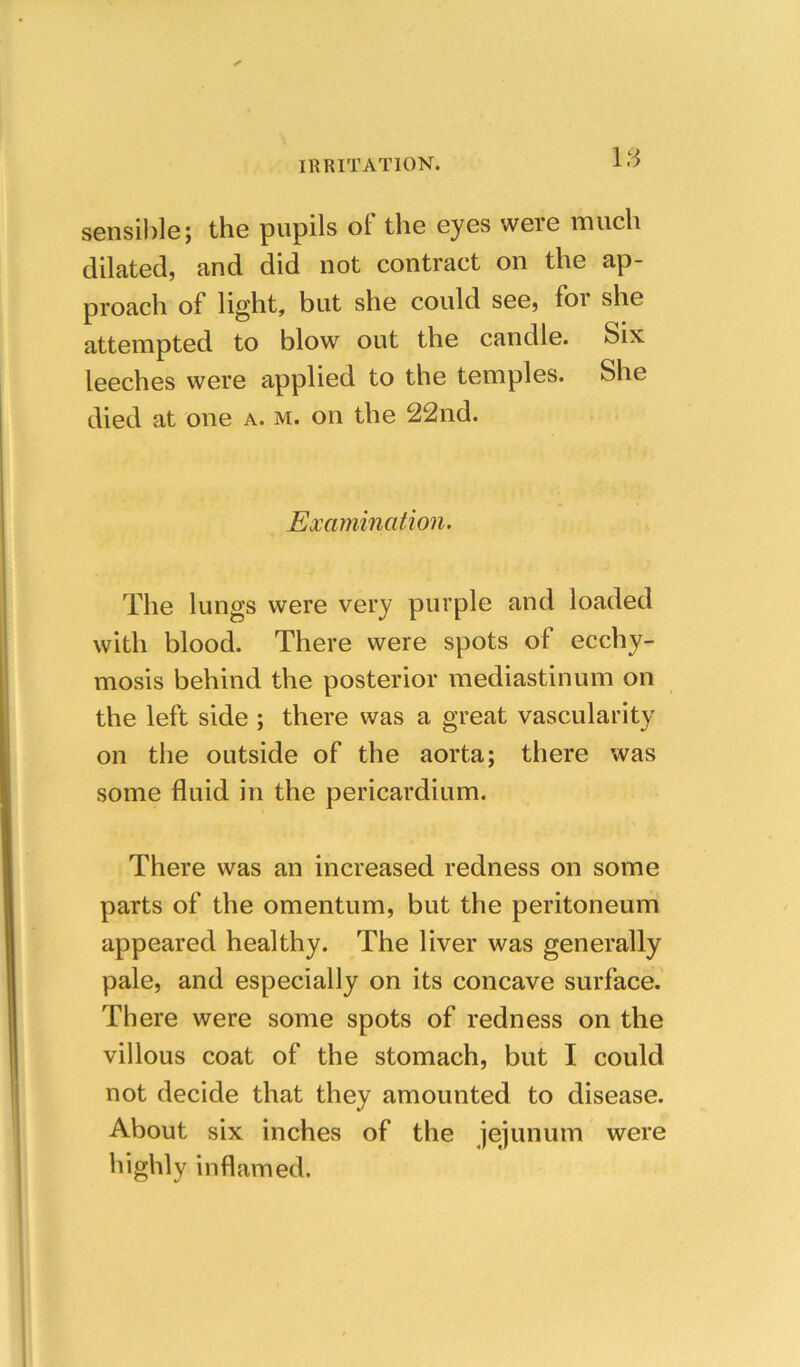 18 sensilile; the pupils of the eyes were much dilated, and did not contract on the ap- proach of light, but she could see, foi she attempted to blow out the candle. Six leeches were applied to the temples. She died at one a. m. on the 22nd. Examination. The lungs were very purple and loaded with blood. There were spots of ecchy- mosis behind the posterior mediastinum on the left side ; there was a great vascularity on the outside of the aorta; there was some fluid in the pericardium. There was an increased redness on some parts of the omentum, but the peritoneum appeared healthy. The liver was generally pale, and especially on its concave surface. There were some spots of redness on the villous coat of the stomach, but I could not decide that they amounted to disease. About six inches of the jejunum were highly inflamed.