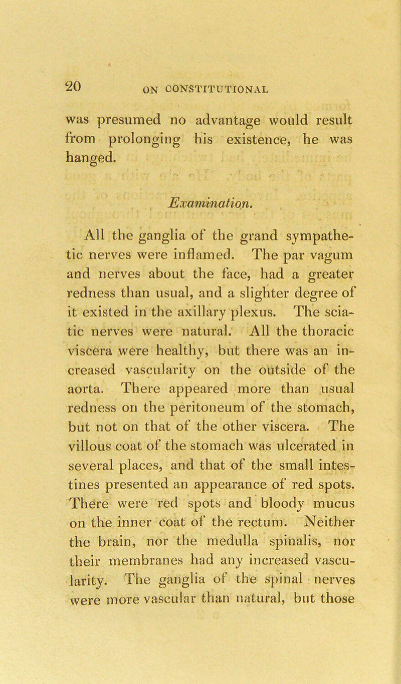 was presumed no advantage would result from prolonging his existence, he was hanged. Examination. All the ganglia of the grand sympathe- tic nerves were inflamed. The par vagum and nerves about the face, had a greater redness than usual, and a slighter degree of it existed in the axillary plexus. The scia- tic nerves were natural. All the thoracic viscera were healthy, but there was an in- creased vascularity on the outside of the aorta. There appeared more than usual redness on the peritoneum of the stomach, but not on that of the other viscera. The villous coat of the stomach was ulcerated in several places, and that of the small intes- tines presented an appearance of red spots. There were red spots and bloody mucus on the inner coat of the rectum. Neither the brain, nor the medulla spinalis, nor their membranes had any increased vascu- larity. The ganglia oF the spinal nerves were more vascular than natural, but those