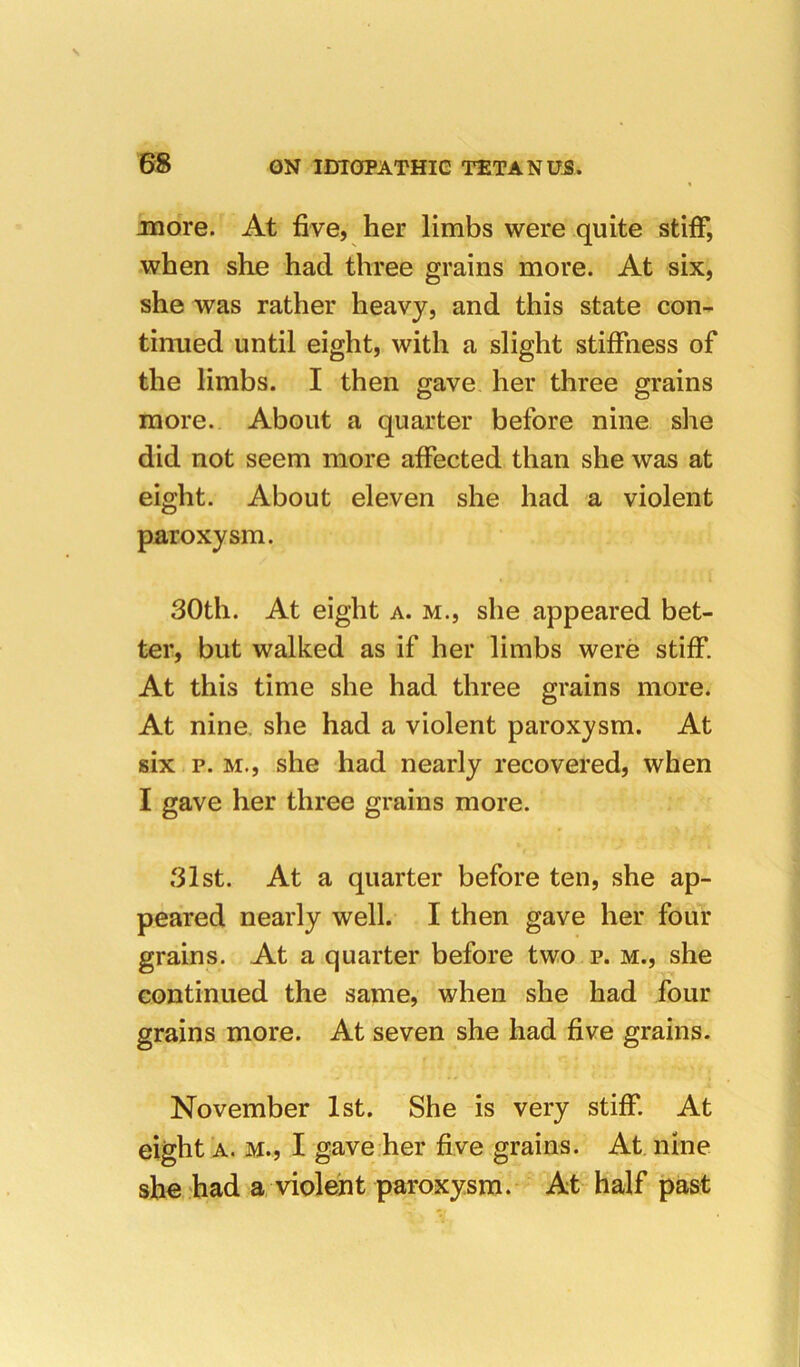 more. At five, her limbs were quite stiff, when she had three grains more. At six, she was rather heavy, and this state con- tinued until eight, with a slight stiffness of the limbs. I then gave her three grains more. About a quarter before nine she did not seem more affected than she was at eight. About eleven she had a violent paroxysm. 30th. At eight a. m., she appeared bet- ter, but walked as if her limbs were stiff. At this time she had three grains more. At nine, she had a violent paroxysm. At six p. M., she had nearly recovered, when I gave her three grains more. 31st. At a quarter before ten, she ap- peared nearly well. I then gave her four grains. At a quarter before two p. m., she continued the same, when she had four grains more. At seven she had five grains. November 1st. She is very stiff. At eight A. M., I gave her five grains. At. nine she had a violent paroxysm. At half past