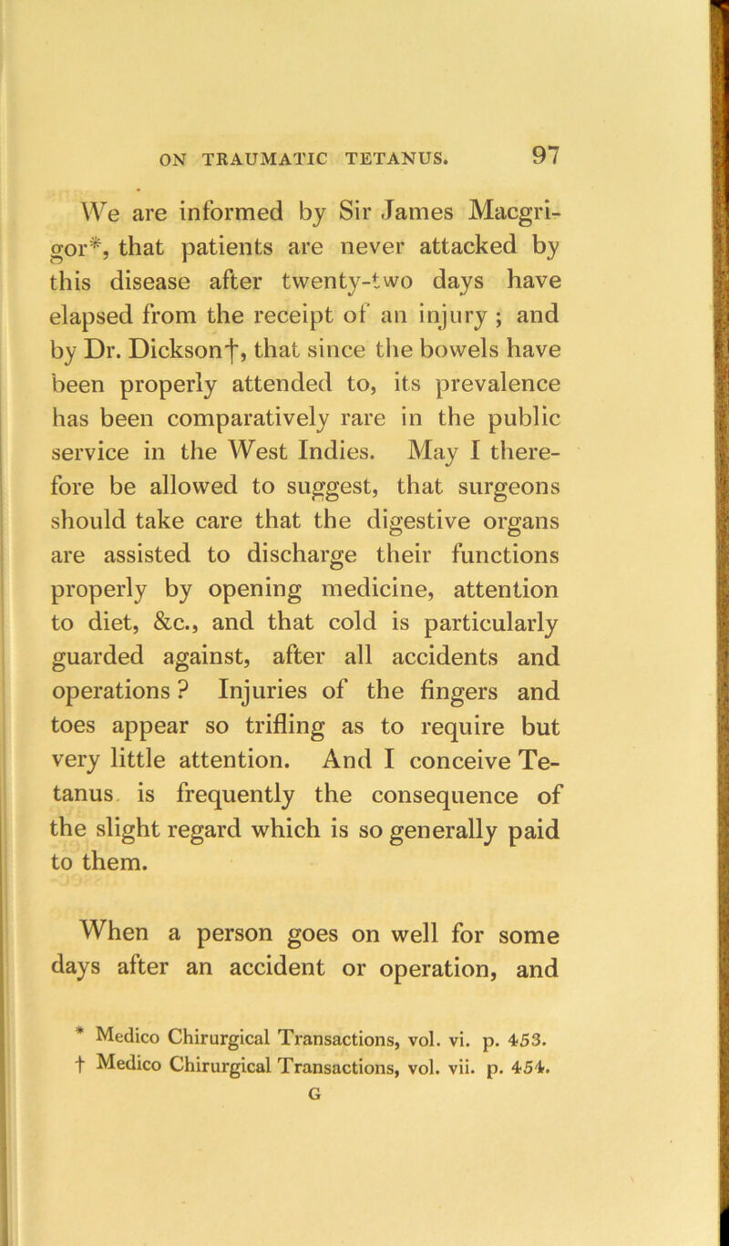 We are informed by Sir James Macgri- gor^, that patients are never attacked by this disease after twenty-two days have elapsed from the receipt of an injury ; and by Dr. Dicksonthat since tlie bowels have been properly attended to, its prevalence has been comparatively rare in the public service in the West Indies. May I there- fore be allowed to suggest, that surgeons should take care that the digestive organs are assisted to discharge their functions properly by opening medicine, attention to diet, &c., and that cold is particularly guarded against, after all accidents and operations ? Injuries of the fingers and toes appear so trifling as to require but very little attention. And I conceive Te- tanus. is frequently the consequence of the slight regard which is so generally paid to them. When a person goes on well for some days after an accident or operation, and * Medico Chirurgical Transactions, vol. vi. p. 453. t Medico Chirurgical Transactions, vol. vii. p. 454. G