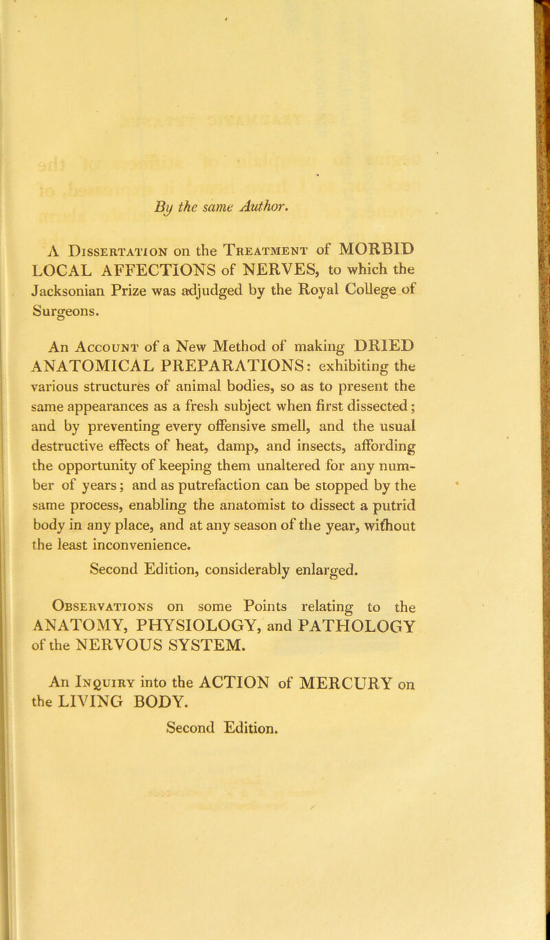 By the same Author. A Dissertation on the Treatment of MORBID LOCAL AFFECTIONS of NERVES, to which the Jacksonian Prize was adjudged by the Royal College of Surgeons. An Account of a New Method of making DRIED ANATOMICAL PREPARATIONS: exhibiting the various structures of animal bodies, so as to present the same appearances as a fresh subject when first dissected; and by preventing every offensive smell, and the usual destructive effects of heat, damp, and insects, affording the opportunity of keeping them unaltered for any num- ber of years; and as putrefaction can be stopped by the same process, enabling the anatomist to dissect a putrid body in any place, and at any season of the year, without the least inconvenience. Second Edition, considerably enlarged. Observations on some Points relating to the ANATOMY, PHYSIOLOGY, and PATHOLOGY of the NERVOUS SYSTEM. An iNguiRY into the ACTION of MERCURY on the LIVING BODY. Second Edition.