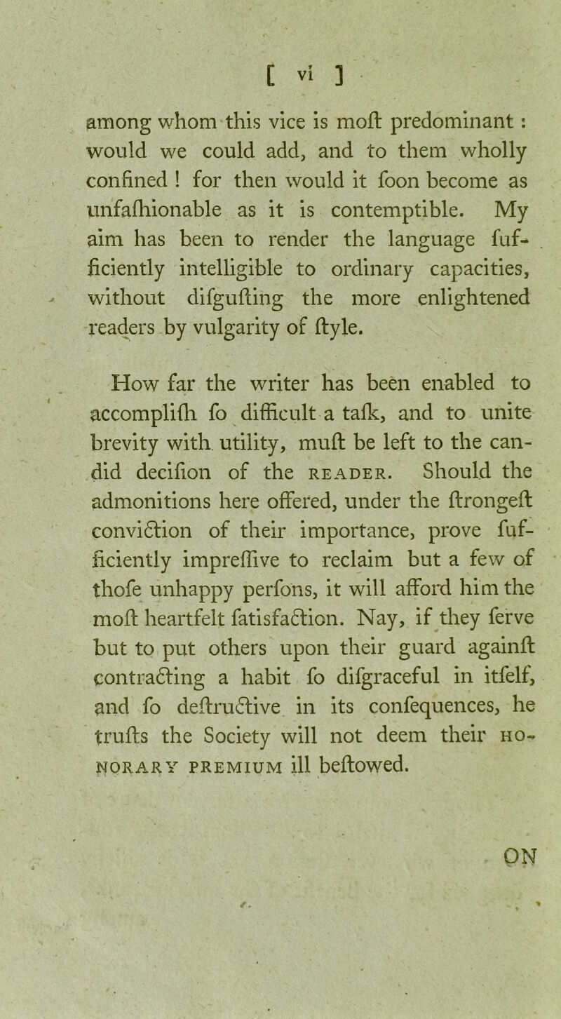 among whom this vice is moll predominant: would we could add, and to them wholly confined ! for then would it foon become as unfafhionable as it is contemptible. My aim has been to render the language fuf- ficiently intelligible to ordinary capacities, without difgufling the more enlightened readers by vulgarity of ftyle. How far the writer has been enabled to accomplifh fo difficult a talk, and to unite brevity with utility, mull be left to the can- did decifion of the reader. Should the admonitions here offered, under the ftrongeft conviction of their importance, prove fuf- ficiently impreffive to reclaim but a few of thofe unhappy perfons, it will afford him the moft heartfelt fatisfaCtion. Nay, if they ferve but to put others upon their guard againft contracting a habit fo difgraceful in itfelf, and fo deftruCtive in its confequences, he trails the Society will not deem their ho- norary premium ill bellowed. ON