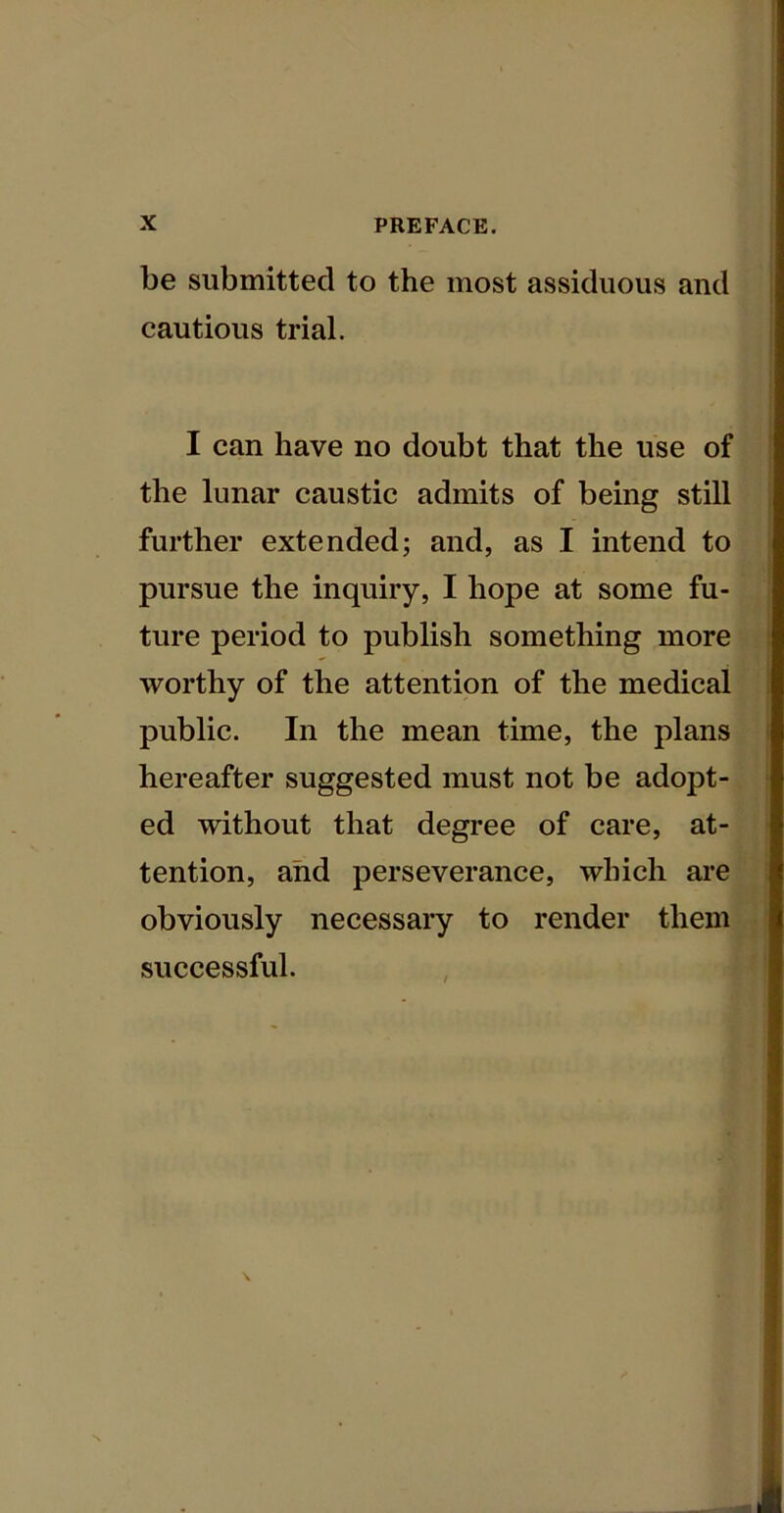 be submitted to the most assiduous and cautious trial. I can have no doubt that the use of the lunar caustic admits of being still further extended; and, as I intend to pursue the inquiry, I hope at some fu- ture period to publish something more worthy of the attention of the medical public. In the mean time, the plans hereafter suggested must not be adopt- ed without that degree of care, at- tention, and perseverance, which are obviously necessary to render them successful.