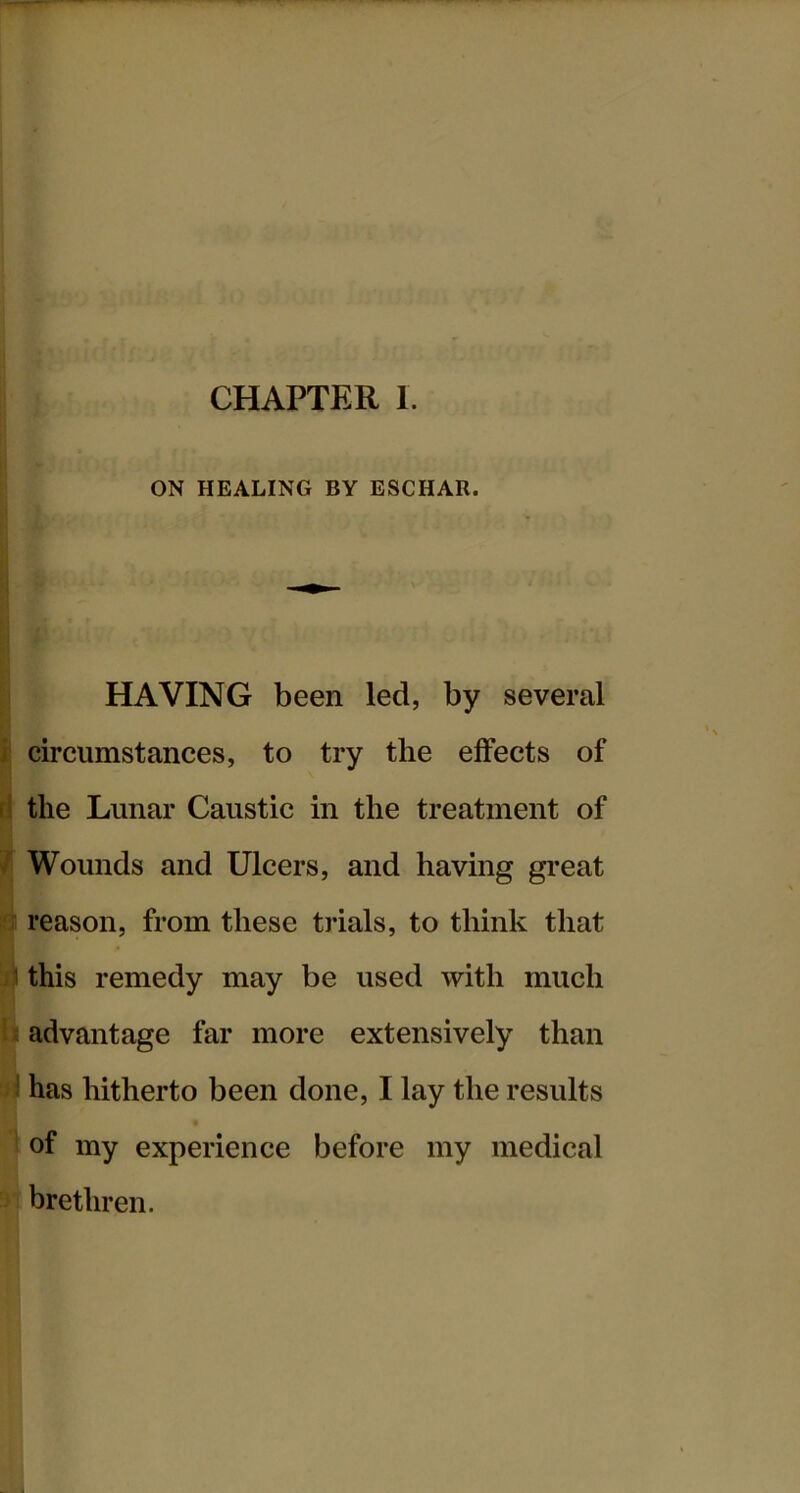 ON HEALING BY ESCHAR. HAVING been led, by several i circumstances, to try the effects of rl the Lunar Caustic in the treatment of / Wounds and Ulcers, and having great a reason, from these trials, to think that ii this remedy may be used with much b advantage far more extensively than i has hitherto been done, I lay the results ' of my experience before my medical brethren.