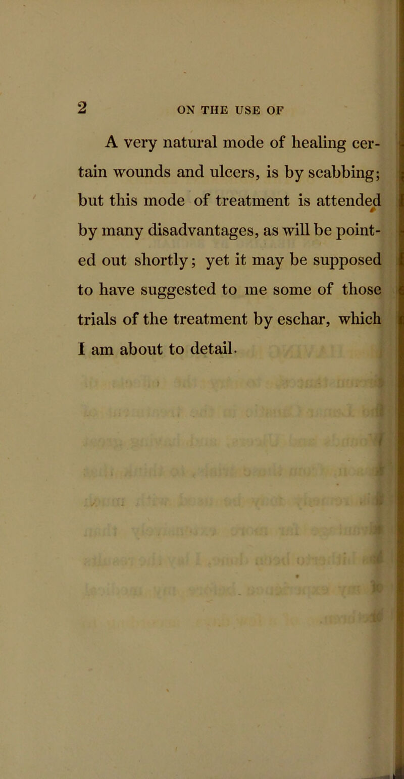 A very natural mode of healing cer- tain wounds and ulcers, is by scabbing; but this mode of treatment is attended by many disadvantages, as will be point- ed out shortly; yet it may be supposed to have suggested to me some of those trials of the treatment by eschar, wliich I am about to detail.