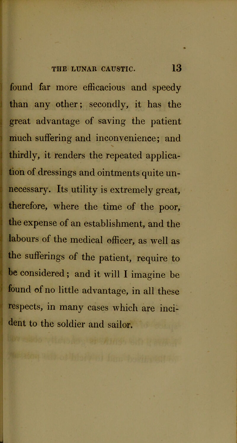 ! found far more efficacious and speedy I than any other; secondly, it has the ■1 great advantage of saving the patient I much suffering and inconvenience; and I thirdly, it renders the repeated applica- I tion of dressings and ointments quite un- ! necessary. Its utility is extremely great, j therefore, where the time of the poor, J the expense of an establishment, and the :l labours of the medical officer, as well as i. the sufferings of the patient, require to ( be considered; and it will I imagine be > found of no little advantage, in all these respects, in many cases which are inci- ! dent to the soldier and sailor.