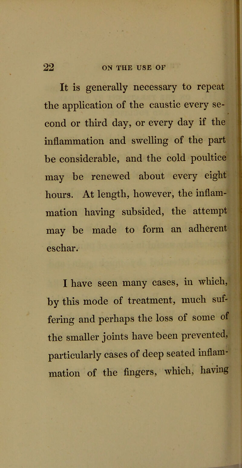 It is generally necessary to repeat the application of the caustic every se- cond or third day, or every day if the inflammation and swelling of the pai-t be considerable, and the cold poultice may be renewed about every eight hours. At length, however, the inflam- mation having subsided, the attempt may be made to form an adherent eschar. I have seen many cases, in which, by this mode of treatment, much suf- fering and perhaps the loss of some of the smaller joints have been prevented, particularly cases of deep seated inflam- mation of the fingers, which, having