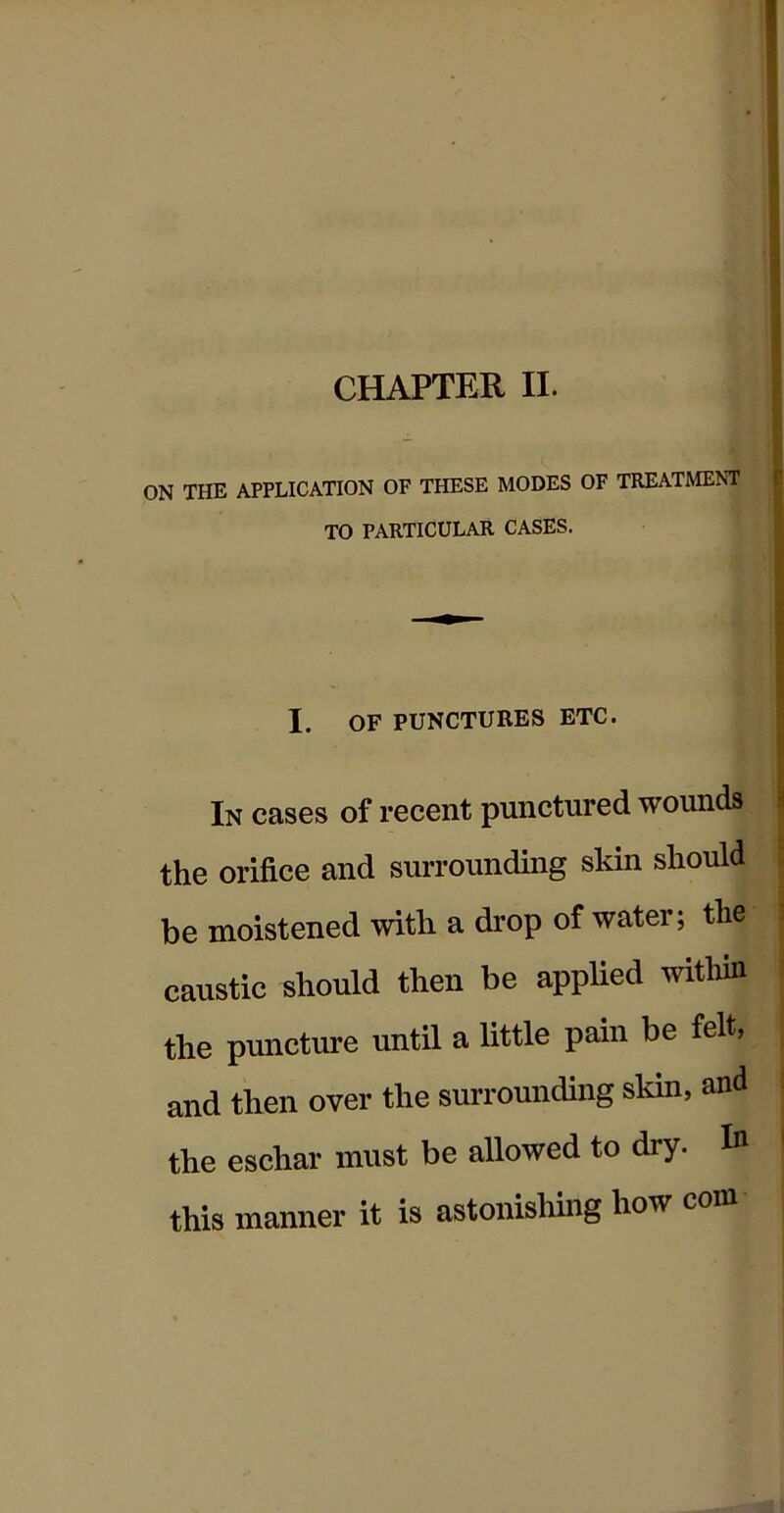 CHAPTER II. ON THE APPLICATION OF THESE MODES OF TREATMENT TO PARTICULAR CASES. I. OF PUNCTURES ETC. In cases of recent punctured wounds the orifice and surrounding skin should be moistened with a drop of water; the caustic should then be applied within the puncture until a little pain be felt, and then over the surrounding skin, and the eschar must be allowed to dry. ^ this manner it is astonishing how coin