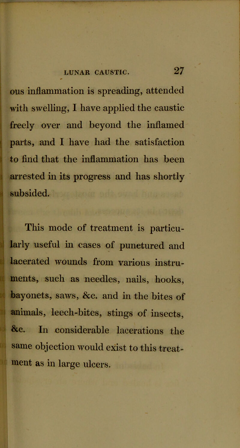 ous inflammation is spreading, attended with swelling, I have applied the caustic freely over and beyond the inflamed parts, and I have had the satisfaction to find that the inflammation has been m-rested in its progress and has shortly subsided. This mode of treatment is particu- I larly useful m cases of punctured and u lacerated wounds from various instru- ^ ments, such as needles, nails, hooks, bayonets, saws. See. and m the bites of xj animals, leech-bites, sthigs of insects, &c. In considerable lacerations the same objection would exist to this treat- ' ment as in large ulcers.