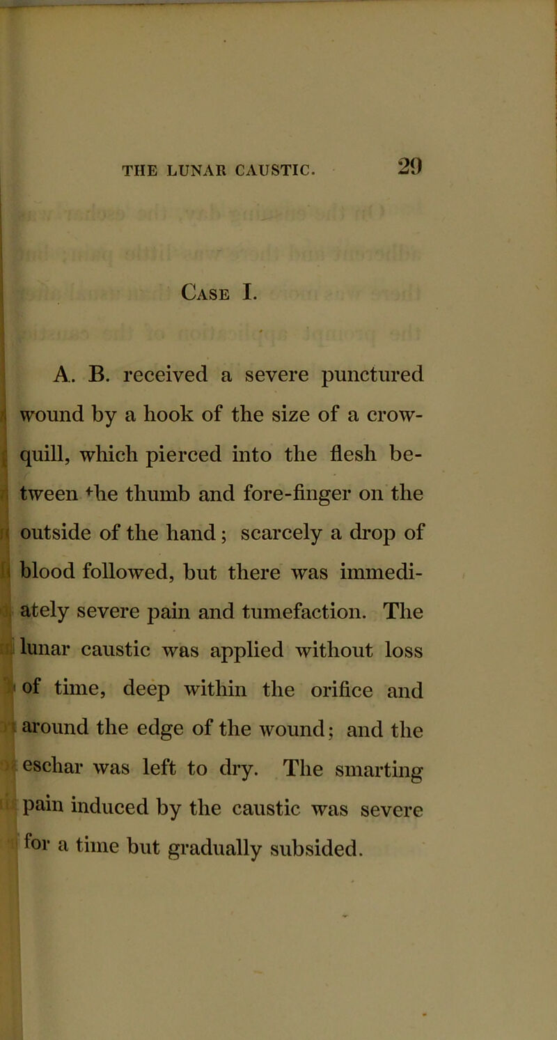 Case I. A. B. received a severe punctured wound by a hook of the size of a crow- quill, which pierced into the flesh be- tween +he thumb and fore-finger on the outside of the hand; scarcely a drop of hlood followed, but there was immedi- ately severe pain and tumefaction. The lunar caustic was applied without loss ' of time, deep within the orifice and ^ around the edge of the wound; and the eschar was left to dry. The smarting pain induced by the caustic was severe for a time but gradually subsided.
