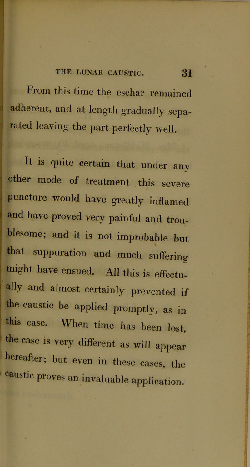 From this time the eschar remained ii adherent, and at length gradually sepa- 1 rated leaving the part perfectly well. It IS quite certain that under any 1 other mode of treatment this severe ] puncture would have greatly inflamed I and have proved very painful and trou- ■ blesome; and it is not improbable but i that suppuration and much suffering ; might have ensued. All this is effectu- I ally and almost certainly prevented if the caustic be applied promptly, as in this case. When time has been lost, the case is very different as will appear hereafter; but even in these cases, the caustic proves an invaluable application.