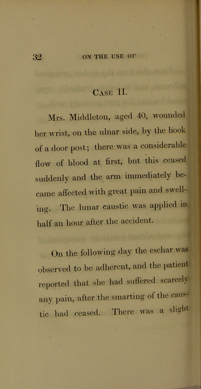 Case II. Mrs. Middleton, aged 40, wounded her wrist, on the ulnar side, by the hook of a door post; there was a considerable flow of blood at first, but this ceased suddenly and the arm immediately be- came affected with great pain and swell- ing. The lunar caustic was applied m half an hour after the accident. On the following day the eschar was observed to be adherent, and the j^atieiit reported that she had suffered scarcely any pain, after the smarting of the caus- tic had ceased. There was a slight