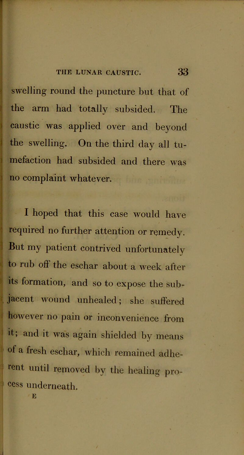 ^ swelling round the puncture but that of I' the arm had totally subsided. The %/ 1 caustic was applied over and beyond i the swelling. On the third day all tu- i mefaction had subsided and there was 1 no complaint whatever. I hoped that this case would have 1 required no further attention or remedy. I But my patient contrived unfortunately to rub off the eschar about a week after its formation, and so to expose the sub- : jacent wound unhealed; she suffered i however no pain or inconvenience from I it; and it was again shielded by means of a fresh eschar, which remained adhe- rent until removed by the healing pro- cess underneath. E i