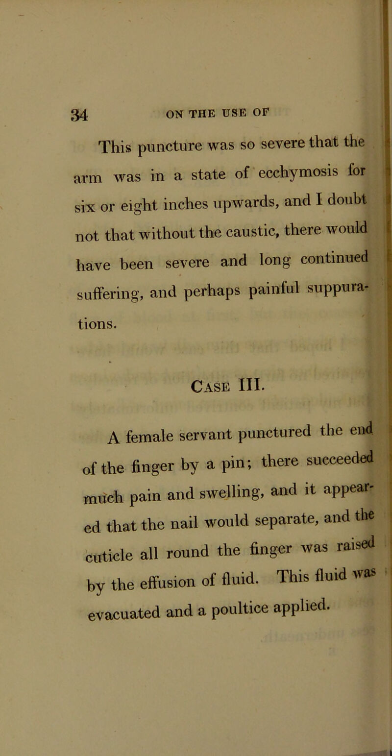 This puncture was so severe that the * arm was in a state of ecchymosis for i six or eight inches upwards, and I doubt i not that without the caustic, there would 1 have been severe and long continued 1 suffering, and perhaps painful suppura- - tions. Case III. A female servant punctured the end of the finger by a pin; there succeeded much pain and swelling, and it appear- ed that the nail would separate, and the buticle all round the finger was raised by the effusion of fluid. This fluid was evacuated and a poultice applied.