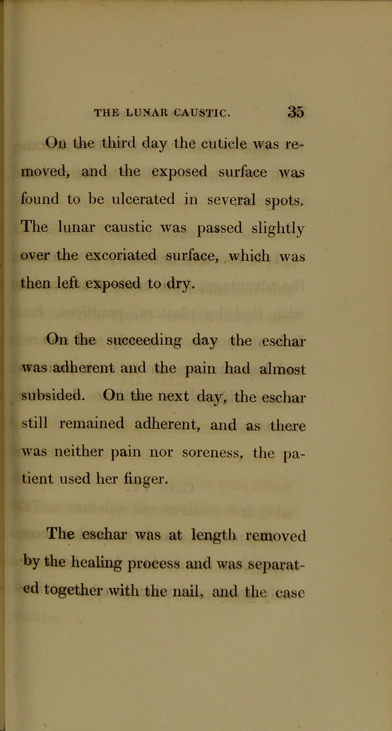 On the third day the cuticle was re- moved, and the exposed surface was found to be ulcerated in several spots. The lunar caustic was passed slightly over the excoriated surface, which was then left exposed to dry. On the succeeding day the eschar was.adherent and the pain had almost subsided. On the next day, the eschar still remained adherent, and as there was neither pain nor soreness, the pa- tient used her finger. The eschar was at length removed by the healing process and was separat- ed together with the nail, and the case