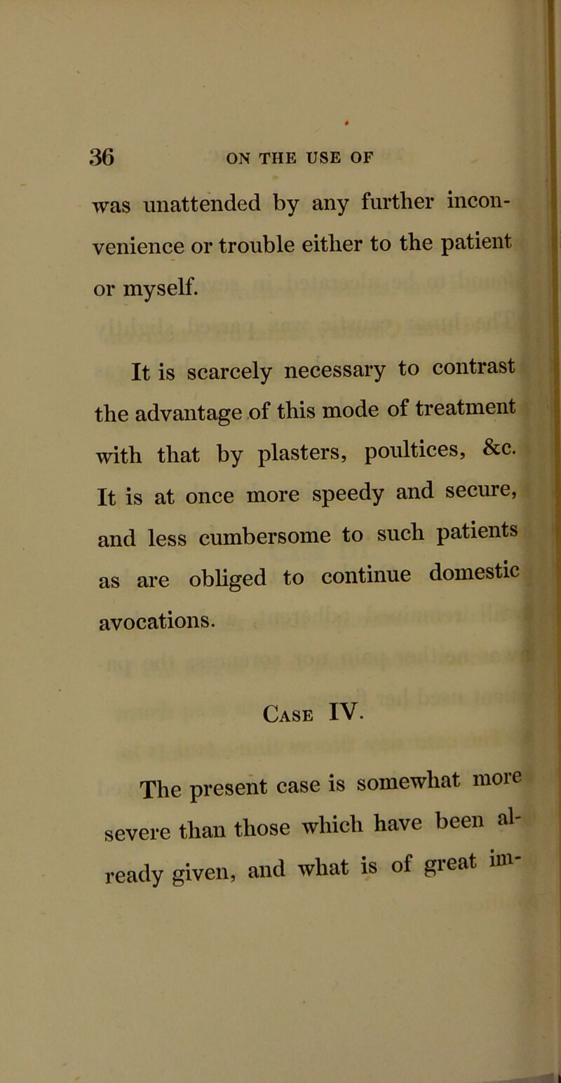 was unattended by any further incon- venience or trouble either to the patient or myself. It is scarcely necessary to contrast the advantage of this mode of treatment with that by plasters, poultices, &c. It is at once more speedy and secure, and less cumbersome to such patients as are obliged to continue domestic avocations. Case IV. The present case is somewhat more severe than those which have been al- ready given, and what is of gieat in