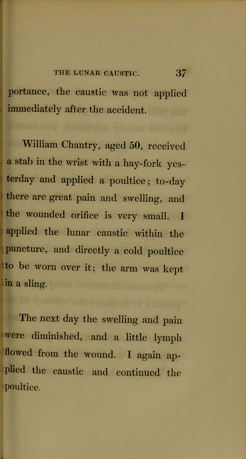 ■ portance, the caustic was not applied [ immediately after the accident. William Chantry, aged 50, received j a stab in the wrist with a hay-fork yes- ) terday and applied a poultice; to-day 1 there are great pain and swelling, and I the wounded orifice is very small. I { applied the lunar caustic within the (| puncture, and directly a cold poultice ito be worn over it; the arm was kept ^iin a sling. I The next day the swelling and pain •were diminished, and a little lymph flowed from the wound. I again ap- plied the caustic and continued the poultice.