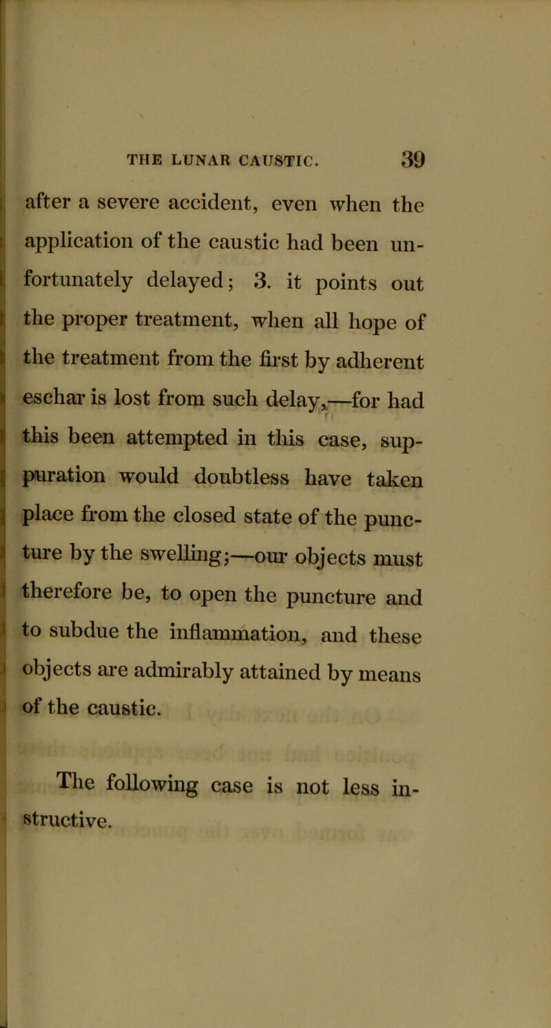 l! after a severe accident, even when the application of the caustic had been iin- . j ( fortunately delayed; 3. it points out ■i II the proper treatment, when all hope of '1 || the treatment from the first by adherent I eschar is lost from such delay*—for had this been attempted in tliis case, sup- puration would doubtless have taken place from the closed state of the punc- ture by the swelling;—our objects must i therefore be, to open the puncture and i to subdue the inflammation, and these 1 objects are admirably attained by means J of the caustic. The following case is not less in- ' structive.