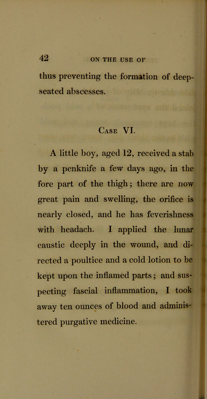 thus preventing the formation of deep- seated abscesses. Case VI. A little boy, aged 12, received a stab by a penknife a few days ago, in the fore part of the thigh; there are now great pain and swelling, the orifice is nearly closed, and he has feverishness with headach. I applied the lunar caustic deeply in the wound, and di- rected a poultice and a cold lotion to be kept upon the inflamed parts; and sus- pecting fascial inflammation, I took away ten ounces of blood and admmis- tered purgative medicine.