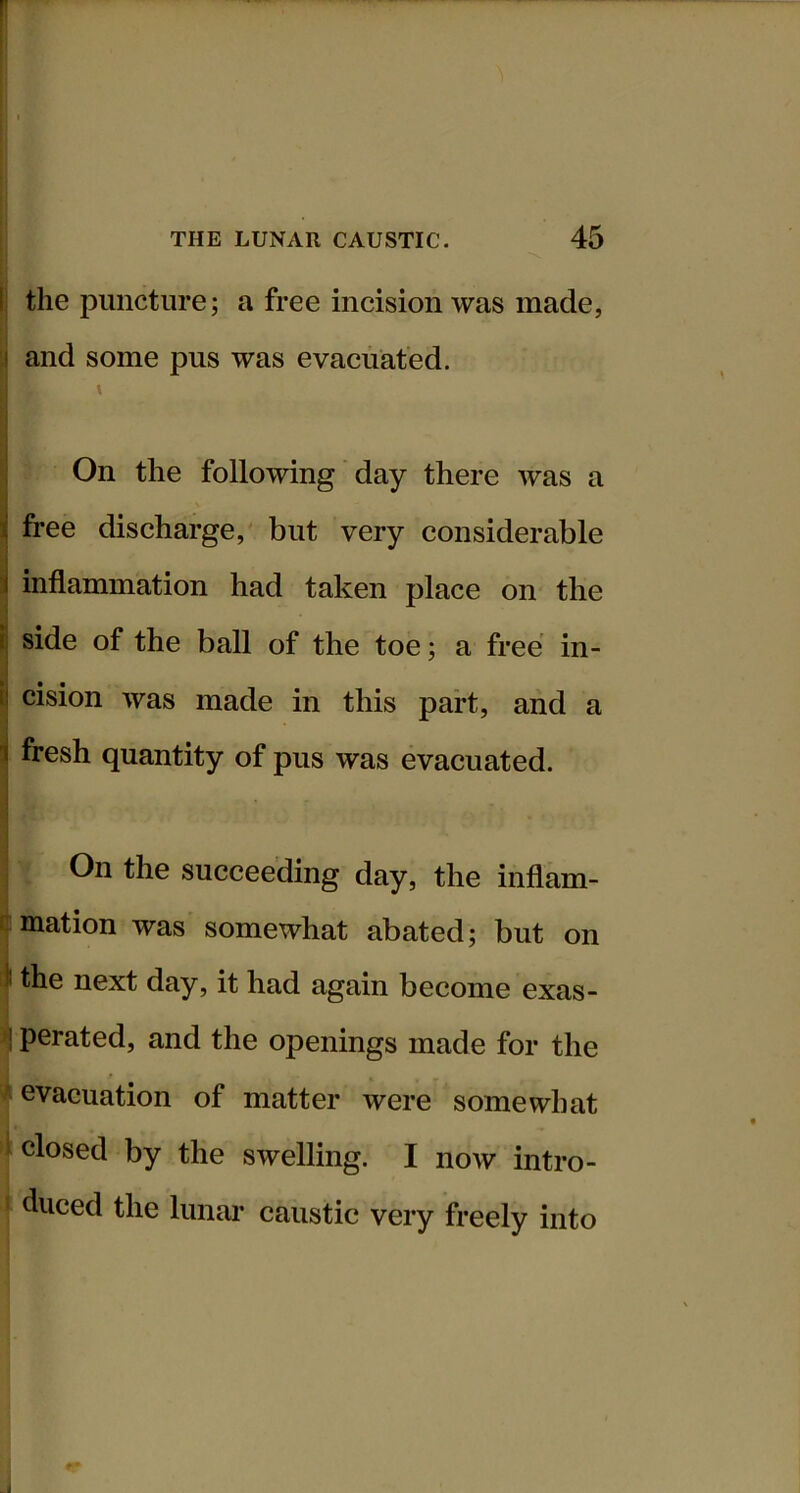 the puncture; a free incision was made, and some pus was evacuated. t On the following day there was a free discharge, but very considerable inflammation had taken place on the side of the ball of the toe; a free in- cision was made in this part, and a fresh quantity of pus was evacuated. On the succeeding day, the inflam- iuiation was somewhat abated; but on I the next day, it had again become exas- ^ perated, and the openings made for the i evacuation of matter were somewhat closed by the swelling. I now intro- i duced the lunar caustic very freely into