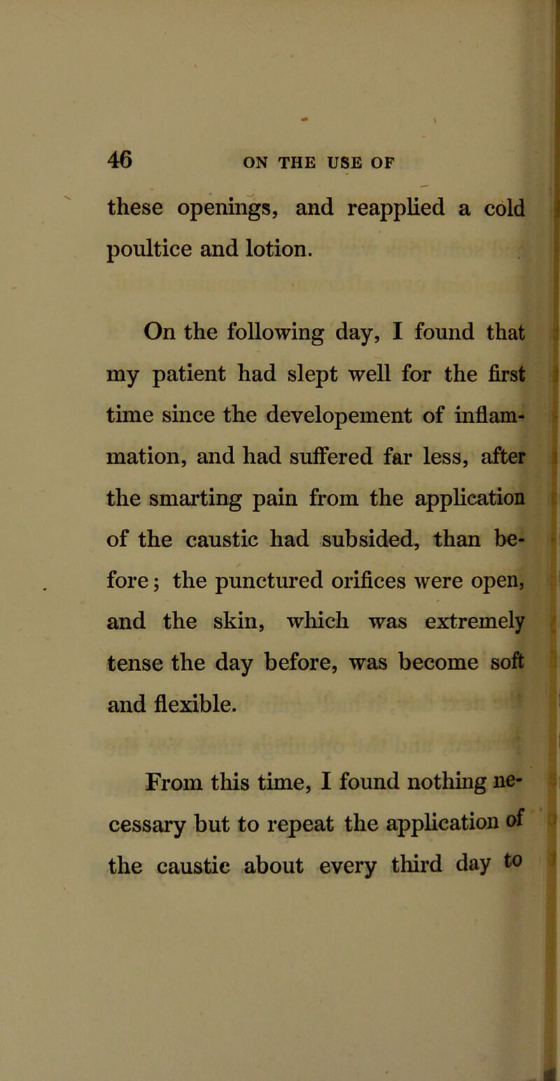 these openings, and reapplied a cold poultice and lotion. On the following day, I found that my patient had slept well for the first time since the developement of inflam- mation, and had suffered far less, after the smarting pain from the application of the caustic had subsided, than be- | !' fore; the punctured orifices were open, .. and the skin, which was extremely g tense the day before, was become soft 5 and flexible. From this time, I found nothing ne- li cessary but to repeat the application of ^ the caustic about every third day to 4 4