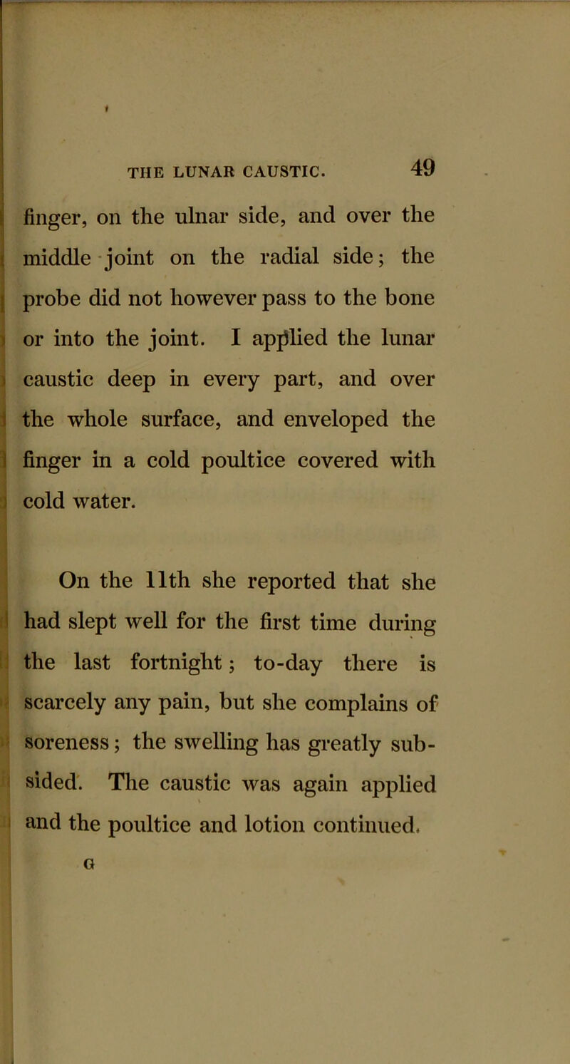 l| finger, on the ulnar side, and over the ( middle - joint on the radial side; the I probe did not however pass to the bone ) or into the joint. I apjllied the lunar ) caustic deep in every part, and over 1 the whole surface, and enveloped the i finger in a cold poultice covered with ] cold water. On the 11th she reported that she I had slept well for the first time during the last fortnight; to-day there is scarcely any pain, but she complains of soreness; the swelling has greatly sub- sided'. The caustic was again applied and the poultice and lotion continued. G