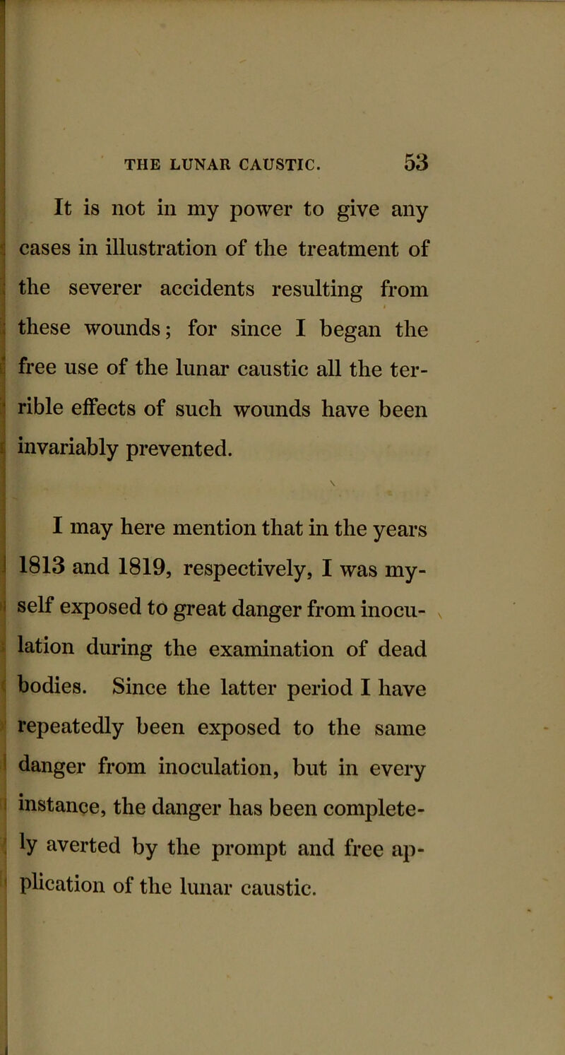 It is not in my power to give any cases in illustration of tlie treatment of the severer accidents resulting from i these wounds; for since I began the free use of the lunar caustic all the ter- rible effects of such wounds have been invariably prevented. II may here mention that in the years 1813 and 1819, respectively, I was my- self exposed to great danger from inocu- \ lation during the examination of dead \ bodies. Since the latter period I have y repeatedly been exposed to the same 1 danger from inoculation, but in every I instance, the danger has been complete- ; ly averted by the prompt and free ap- < plication of the lunar caustic.