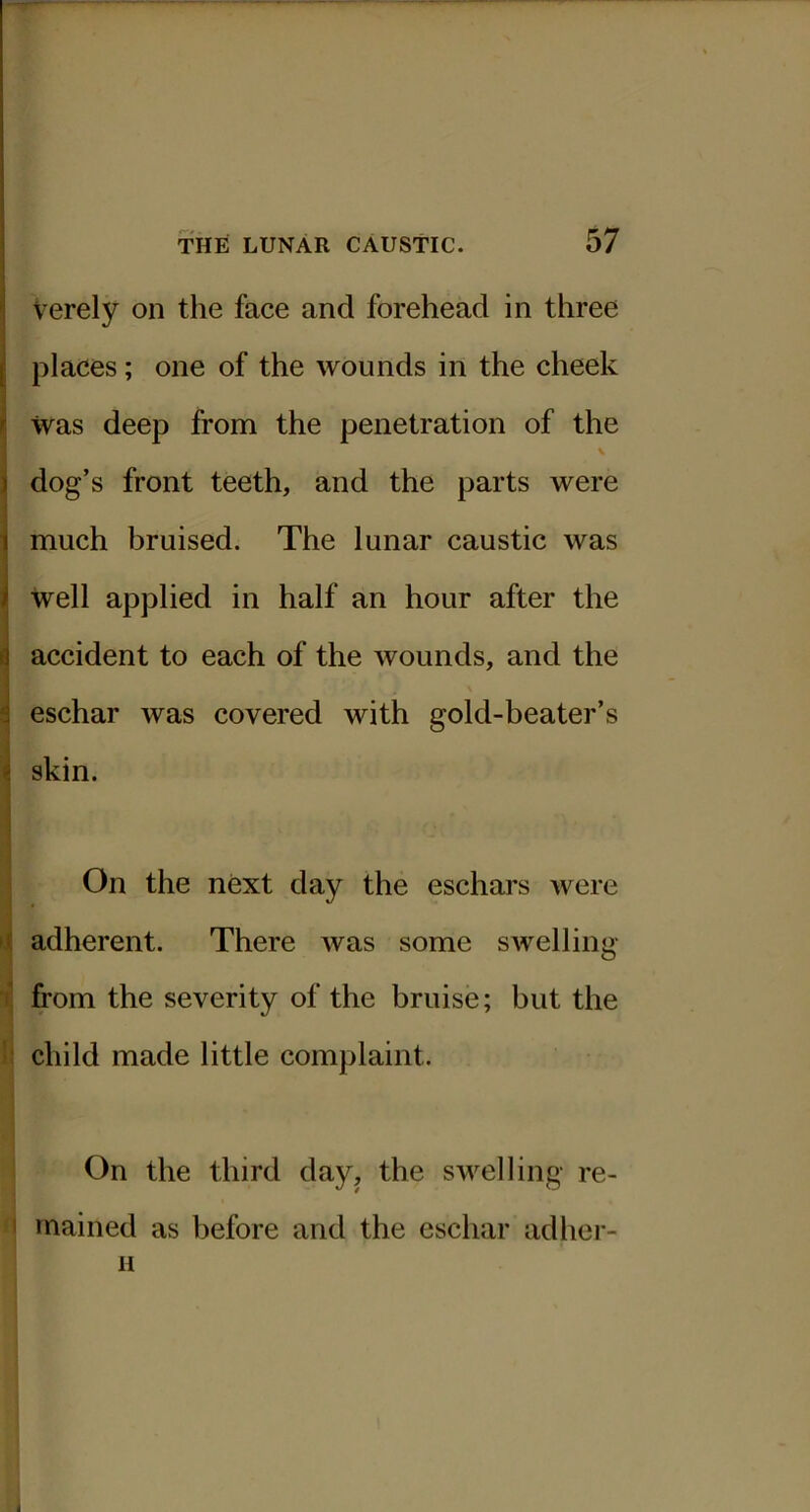 Verely on the face and forehead in three places; one of the wounds in the cheek was deep from the penetration of the V dog’s front teeth, and the parts were much bruised. The lunar caustic was well applied in half an hour after the accident to each of the wounds, and the eschar was covered with gold-beater’s skin. On the next day the eschars were t adherent. There was some swelling- ij from the severity of the bruise; but the I ! . li child made little complaint. On the third day, the swelling re- '1 rnained as before and the eschar adher- H