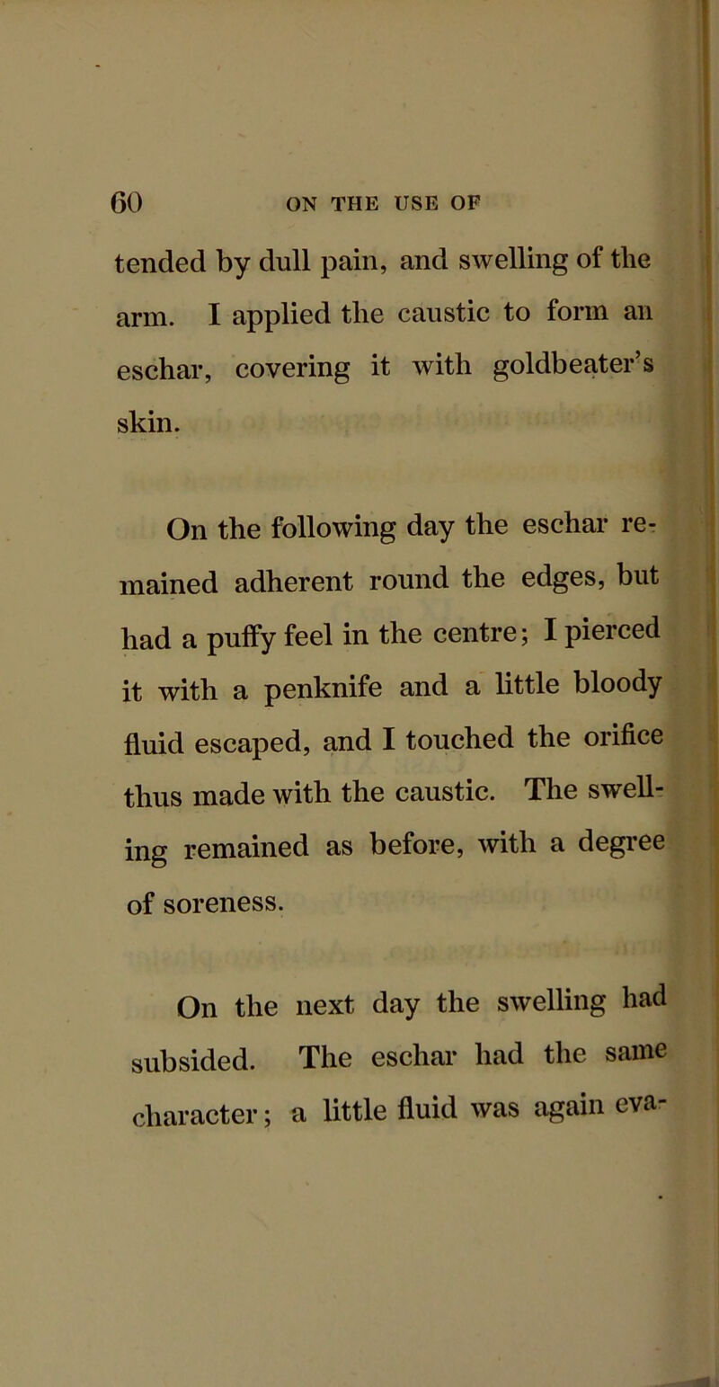 tended by dull pain, and swelling of the arm. I applied the caustic to form an eschar, covering it Avith goldbeater’s skin. On the following day the eschar re- mained adherent round the edges, but had a puffy feel in the centre; I pierced it with a penknife and a little bloody fluid escaped, and I touched the orifice thus made with the caustic. The swell- ing remained as before, with a degi-ee of soreness. On the next day the swelling had subsided. The eschar had the same character; a little fluid was again eva-