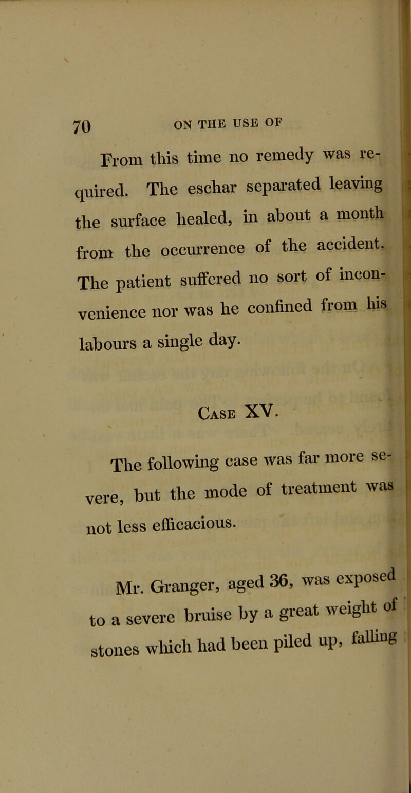 From this time no remedy was re- quired. The eschar separated leaving the surface healed, in about a month from the occmTence of the accident. The patient suffered no sort of incon- venience nor was he confined from his labours a single day. Case XV. The following case was far more se- vere, but the mode of treatment was not less efficacious. Mr. Granger, aged 36, was exposed to a severe bruise by a great weight of stones wliich had been piled up, falling