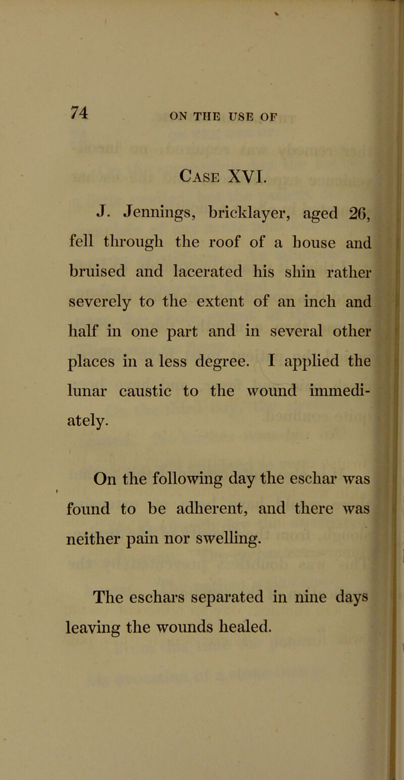 74 ON THE USE OF Case XVI. J. Jennings, bricklayer, aged 26, fell through the roof of a house and bruised and lacerated his shin rather severely to the extent of an inch and half in one part and in several other places in a less degree. I applied the lunar caustic to the wound immedi- ately. On the following day the eschar was found to be adherent, and there was neither pain nor swelling. The eschars separated in nine days leaving the wounds healed.