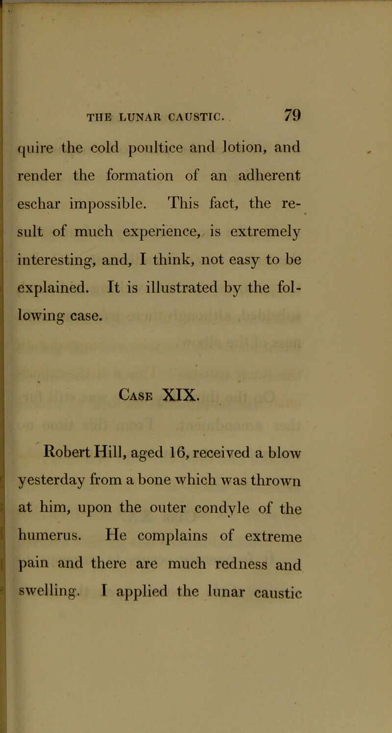 quire the cold poultice and lotion, and render the formation of an adherent eschar impossible. This fact, the re- sult of much experience, is extremely interesting, and, I think, not easy to be explained. It is illustrated by the fol- lowing case. Case XIX. X Robert Hill, aged 16, received a blow yesterday from a bone which was thrown at him, upon the outer condyle of the humerus. He complains of extreme pain and there are much redness and swelling, I applied the lunar caustic