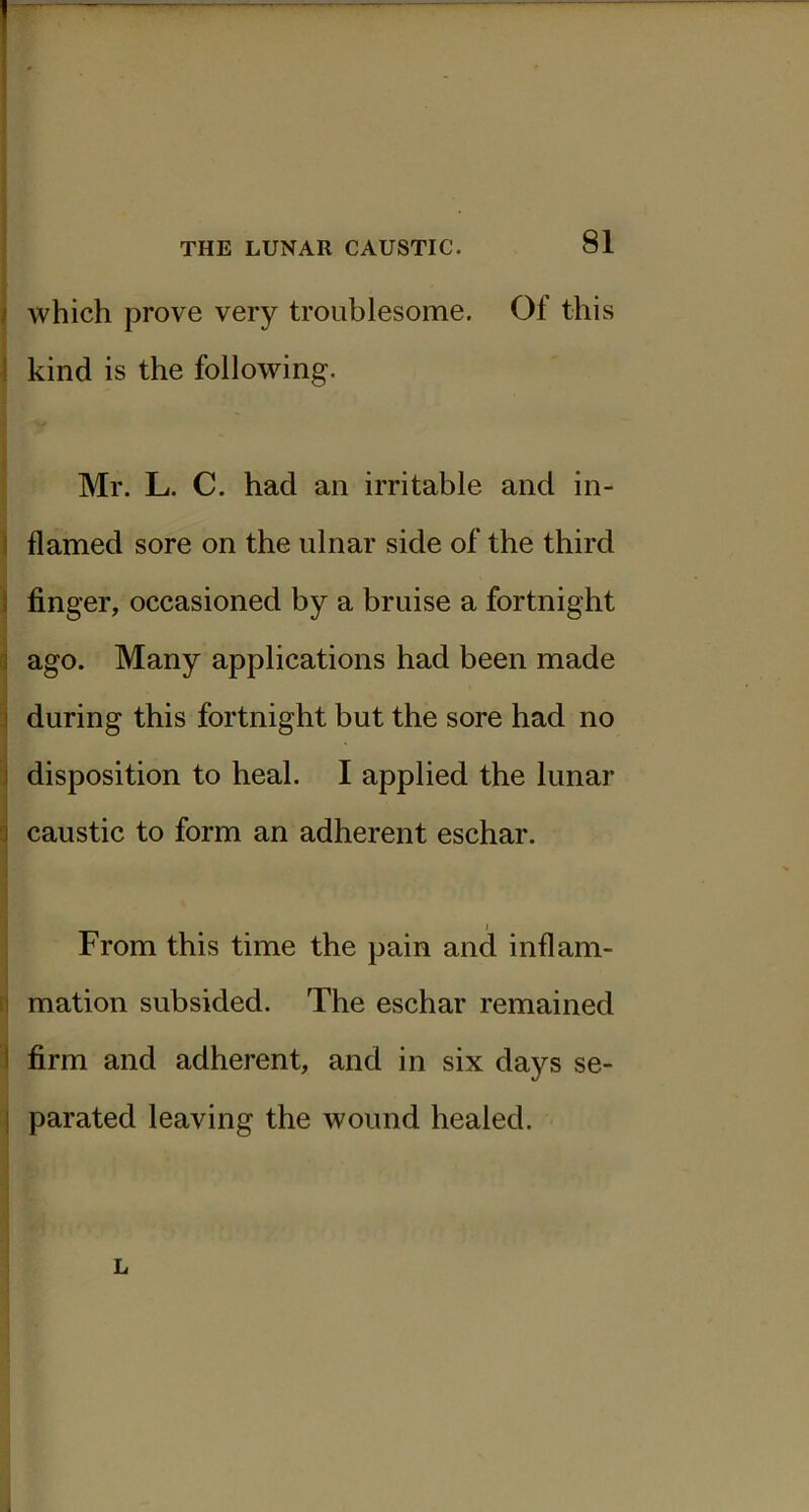 which prove very troublesome. Of this kind is the following. Mr. L. C. had an irritable and in- flamed sore on the ulnar side of the third finger, occasioned by a bruise a fortnight ago. Many applications had been made during this fortnight but the sore had no disposition to heal. I applied the lunar caustic to form an adherent eschar. From this time the pain and inflam- mation subsided. The eschar remained firm and adherent, and in six days se- parated leaving the wound healed. L