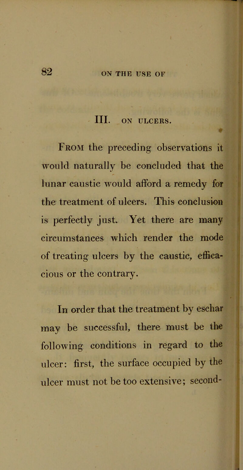 III. ON ULCERS. ♦ From the preceding observations it would naturally be concluded that the lunar caustic would afford a remedy for the treatment of ulcers. This conclusion is perfectly just. Yet there are many circumstances which render the mode of treating ulcers by the caustic, effica- cious or the contrary. In order that the treatment by eschar may be successful, there must be the following conditions in regard to the ulcer: first, the surface occupied by the ulcer must not be too extensive; second-