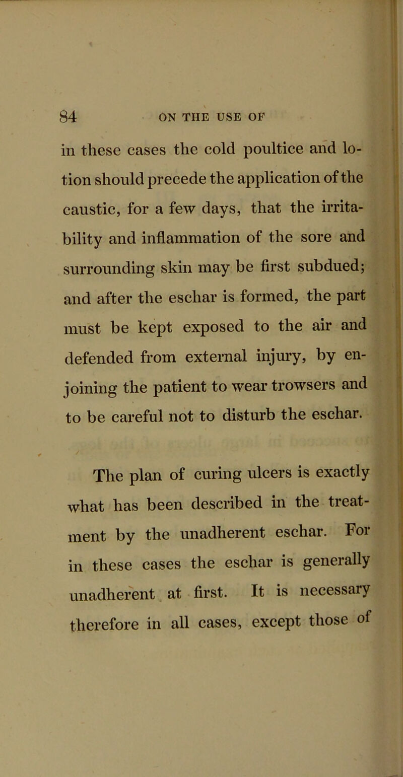 in these cases the cold poultice and lo- tion should precede the application of the caustic, for a few days, that the irrita- bility and inflammation of the sore and surrounding skin may be first subdued; and after the eschar is formed, the part must be kept exposed to the air and defended from external injury, by en- joining the patient to wear trowsers and to be careful not to disturb the eschar. The plan of curing ulcers is exactly what has been described in the treat- ment by the unadherent eschar. For in these cases the eschar is generally unadherent at first. It is necessary therefore in all cases, except those of