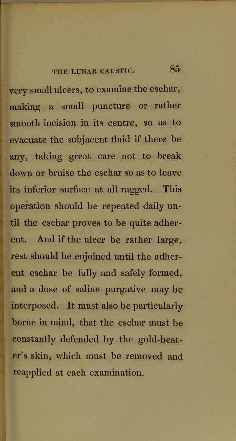 very small ulcers, to examine the eschar, f making a small puncture or rather smooth incision in its centre, so as to ) evacuate the subjacent fluid if there be : any, taking great care not to break ) down or bruise the eschar so as to leave { its inferior surface at all ragged. This > operation should be repeated daily un- r til the eschar proves to be quite adher- > ent. And if the ulcer be rather large, I rest should be enjoined until the adher- > ent eschar be fully and safely formed, li and a dose of saline purgative may be ^ interposed. It must also be particularly ' borne in mind, that the eschar must be ' constantly defended by the gold-beat- er’s skin, which must be removed and reapplied at each examination.