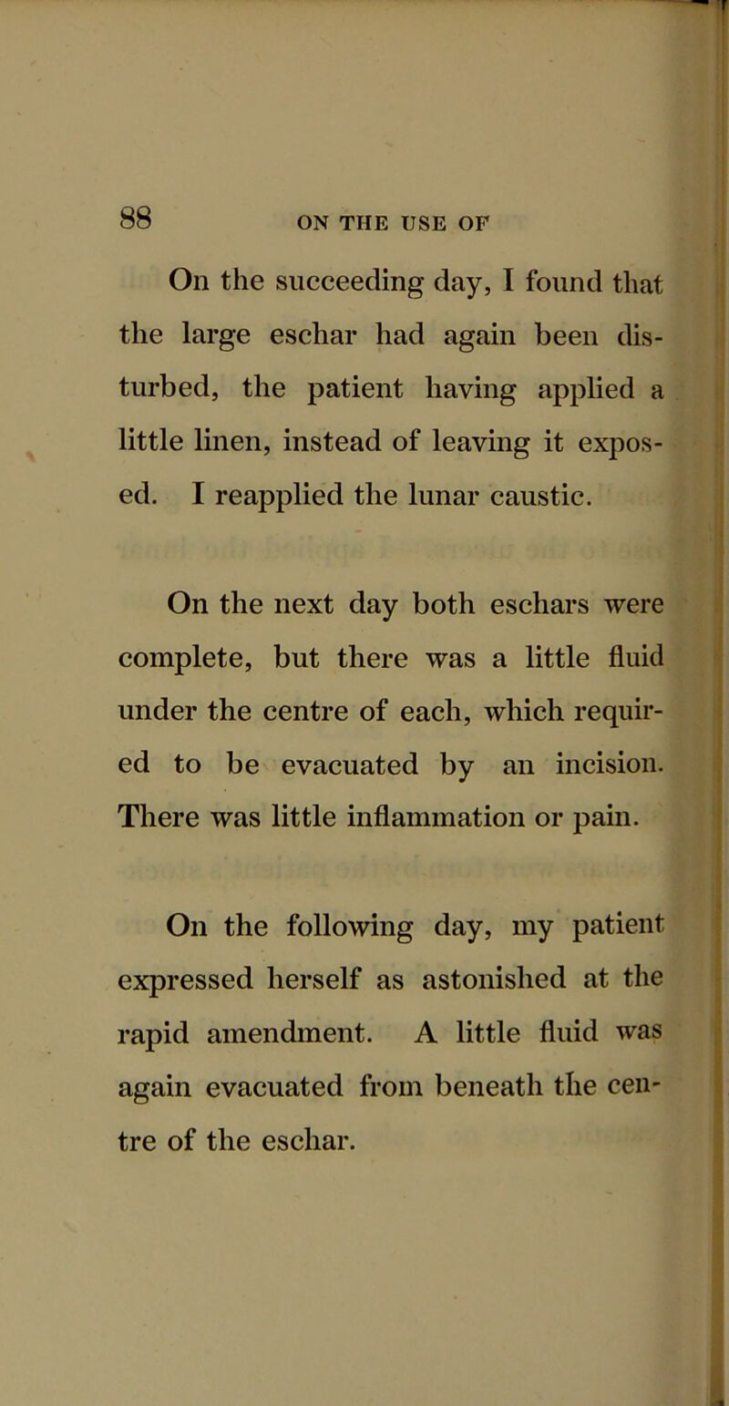 On the succeeding day, I found that | the large eschar had again been dis- | turbed, the patient having applied a j little linen, instead of leaving it expos- j j ed. I reapplied the lunar caustic. \ On the next day both eschars were f complete, but there was a little fluid under the centre of each, which requir- | ed to be evacuated by an incision. There was little inflammation or pain. | On the following day, my patient expressed herself as astonished at the rapid amendment. A little fluid was again evacuated from beneath the cen- tre of the eschar.