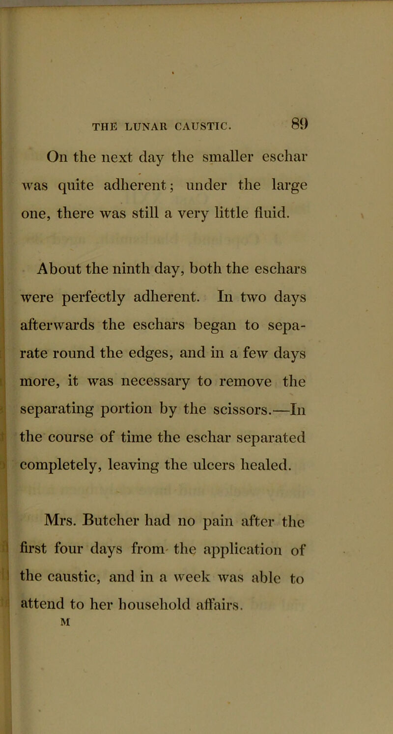 On the next day the smaller eschar was quite adherent; under the large one, there was still a very little fluid. About the ninth day, both the eschars were perfectly adherent. In two days afterwards the eschars began to sepa- rate round the edges, and in a few days more, it was necessary to remove the separating portion by the scissors.—In the course of time the eschar separated completely, leaving the ulcers healed. Mrs. Butcher had no pain after the first four days from' the application of the caustic, and in a week was able to attend to her household affairs. M